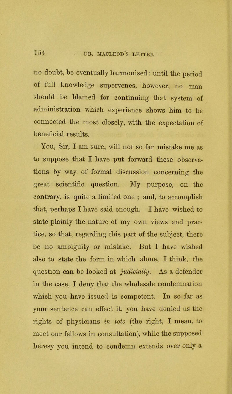 no doubt, be eventually harmonised: until the period of full knowledge supervenes, however, no man should be blamed for continuing that system of administration which experience shows him to be connected the most closely, with the expectation of beneficial results. You, Sir, I am sure, will not so far mistake me as to suppose that I have put forward these observa- tions by way of formal discussion concerning the great scientific question. My purpose, on the contrary, is quite a limited one ; and, to accomplish that, perhaps I have said enough. I have wished to state plainly the nature of my own views and prac- tice, so that, regarding this part of the subject, there be no ambiguity or mistake. But I have wished also to state the form in which alone, I think, the question can be looked at judicially. As a defender in the case, I deny that the wholesale condemnation which you have issued is competent. In so far as your sentence can effect it, you have denied us the rights of physicians in toto (the right, I mean, to meet our fellows in consultation), while the supposed heresy you intend to condemn extends over only a
