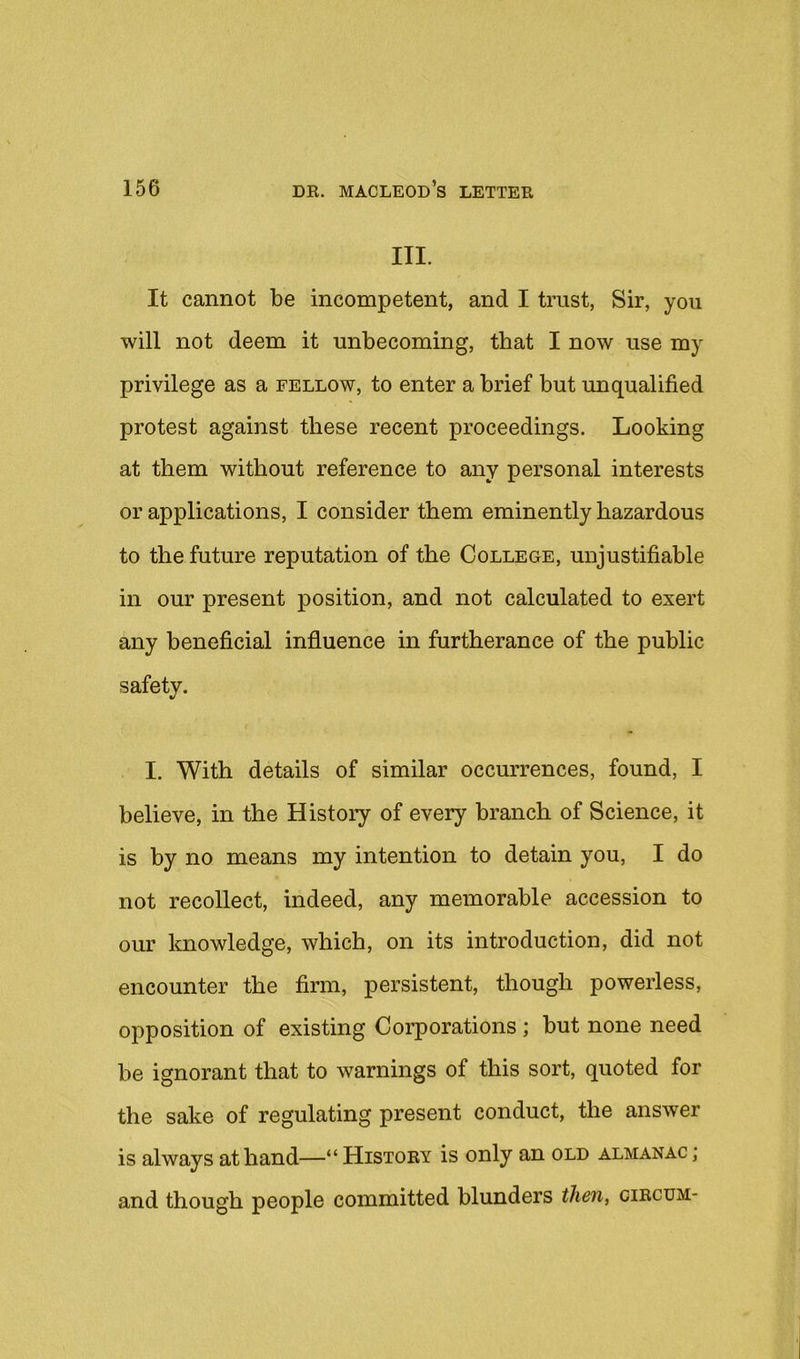 III. It cannot be incompetent, and I trust, Sir, you will not deem it unbecoming, that I now use my privilege as a fellow, to enter a brief but unqualified protest against these recent proceedings. Looking at them without reference to any personal interests or applications, I consider them eminently hazardous to the future reputation of the College, unjustifiable in our present position, and not calculated to exert any beneficial influence in furtherance of the public safety. I. With details of similar occurrences, found, I believe, in the History of every branch of Science, it is by no means my intention to detain you, I do not recollect, indeed, any memorable accession to our knowledge, which, on its introduction, did not encounter the firm, persistent, though powerless, opposition of existing Corporations ; but none need be ignorant that to warnings of this sort, quoted for the sake of regulating present conduct, the answer is always at hand—“ History is only an old almanac ; and though people committed blunders then, circum-