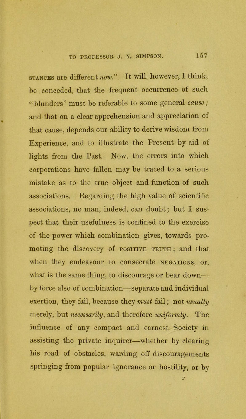 STANCES are different now. It will; however, I think, be conceded, that the frequent occurrence of such “ blunders” must be referable to some general cause; and that on a clear ajiprehension and appreciation of that cause, depends our ability to derive wisdom from Experience, and to illustrate the Present by aid of lights from the Past. Now, the errors into whicli corporations have fallen may be traced to a serious mistake as to the true object and function of such associations. Eegarding the high value of scientific associations, no man, indeed, can doubt; but I sus- pect that their usefulness is confined to the exercise of the power which combination gives, towards pro- moting the discovery of positive teuth; and that when they endeavour to consecrate negations, or, what is the same thing, to discourage or bear down— by force also of combination—separate and individual exertion, they fail, because they must fail; not usually merely, but necessarily, and therefore uniformly. The influence of any compact and earnest Society in assisting the private inquirer—whether by clearing his road of obstacles, warding off discouragements springing from popular ignorance or hostility, or by