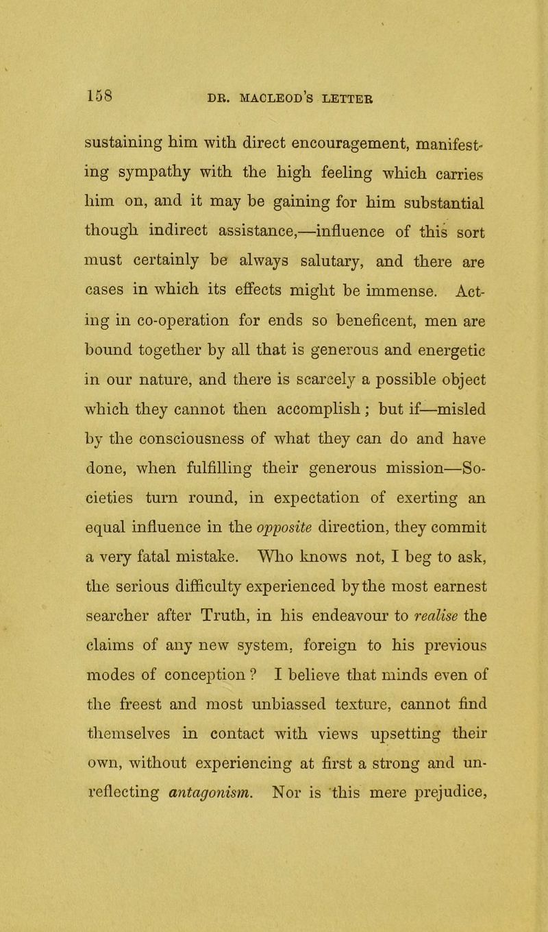 sustaining him with direct encouragement, manifest- ing sympathy with the high feeling which carries him on, and it may be gaining for him substantial though indirect assistance,—influence of this sort must certainly be always salutary, and there are cases in which its effects might be immense. Act- ing in co-operation for ends so beneficent, men are bound together by all that is generous and energetic in our nature, and there is scarcely a possible object which they cannot then accomplish; but if—misled by the consciousness of what they can do and have done, when fulfilling their generous mission—So- cieties turn round, in expectation of exerting an equal influence in the opposite direction, they commit a very fatal mistake. Who knows not, I beg to ask, the serious difficulty experienced by the most earnest searcher after Truth, in his endeavour to realise the claims of any new system, foreign to his previous modes of conception ? I believe that minds even of the freest and most unbiassed texture, cannot find tliemselves in contact with views upsetting their own, without experiencing at first a strong and un- reflecting antagonism. Nor is this mere prejudice,