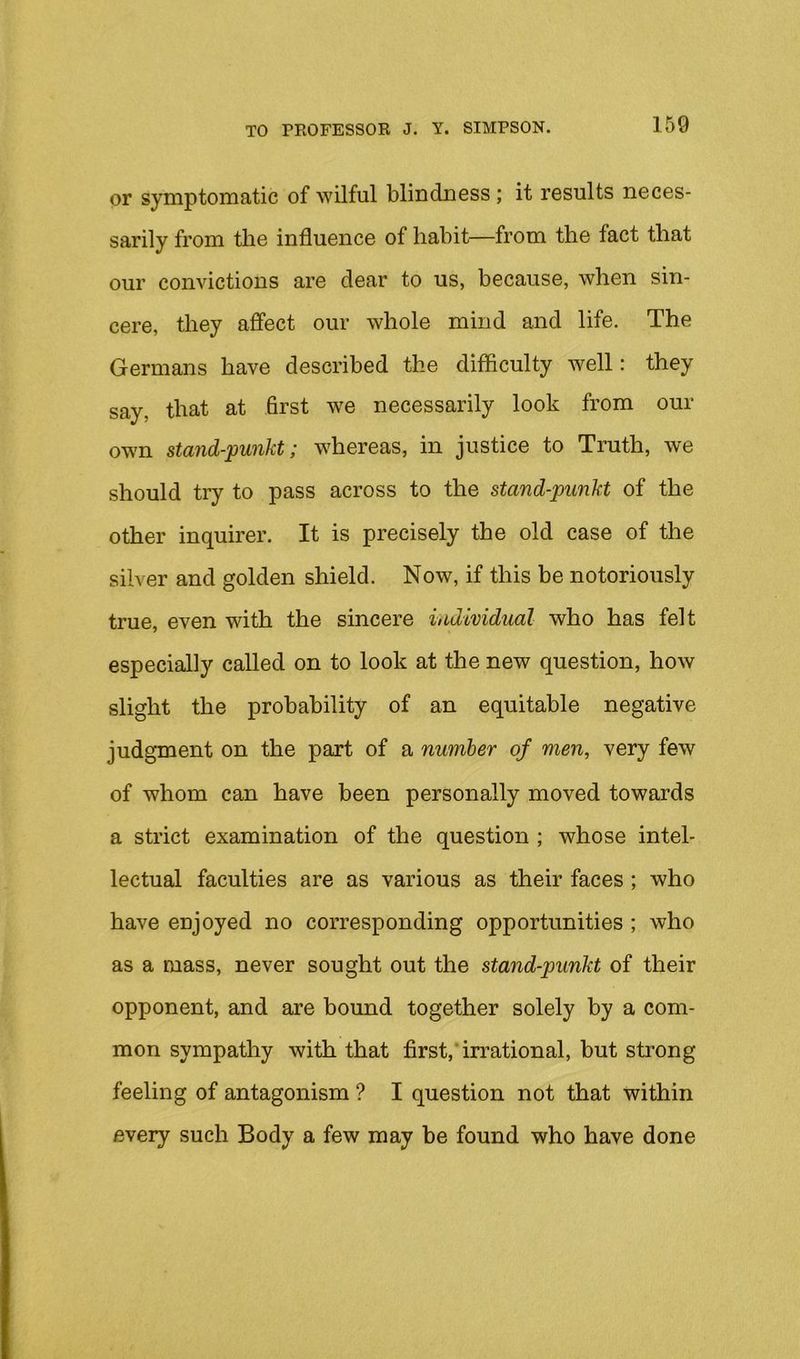 or symptomatic of wilful blindness ; it results neces- sarily from the influence of habit—from the fact that our convictions are dear to us, because, when sin- cere, they affect our whole mind and life. The Germans have described the difficulty well: they say, that at first we necessarily look from our own stand-punkt; whereas, in justice to Truth, we should tiy to pass across to the stand-punkt of the other inquirer. It is precisely the old case of the silver and golden shield. Now, if this be notoriously true, even with the sincere individual who has felt especially called on to look at the new question, how slight the probability of an equitable negative judgment on the part of a number of men, very few of whom can have been personally moved towards a strict examination of the question ; whose intel- lectual faculties are as various as their faces ; who have enjoyed no corresponding opportunities ; who as a mass, never sought out the stand-punkt of their opponent, and are bound together solely by a com- mon sympathy with that first,’irrational, but strong feeling of antagonism ? I question not that within every such Body a few may be found who have done