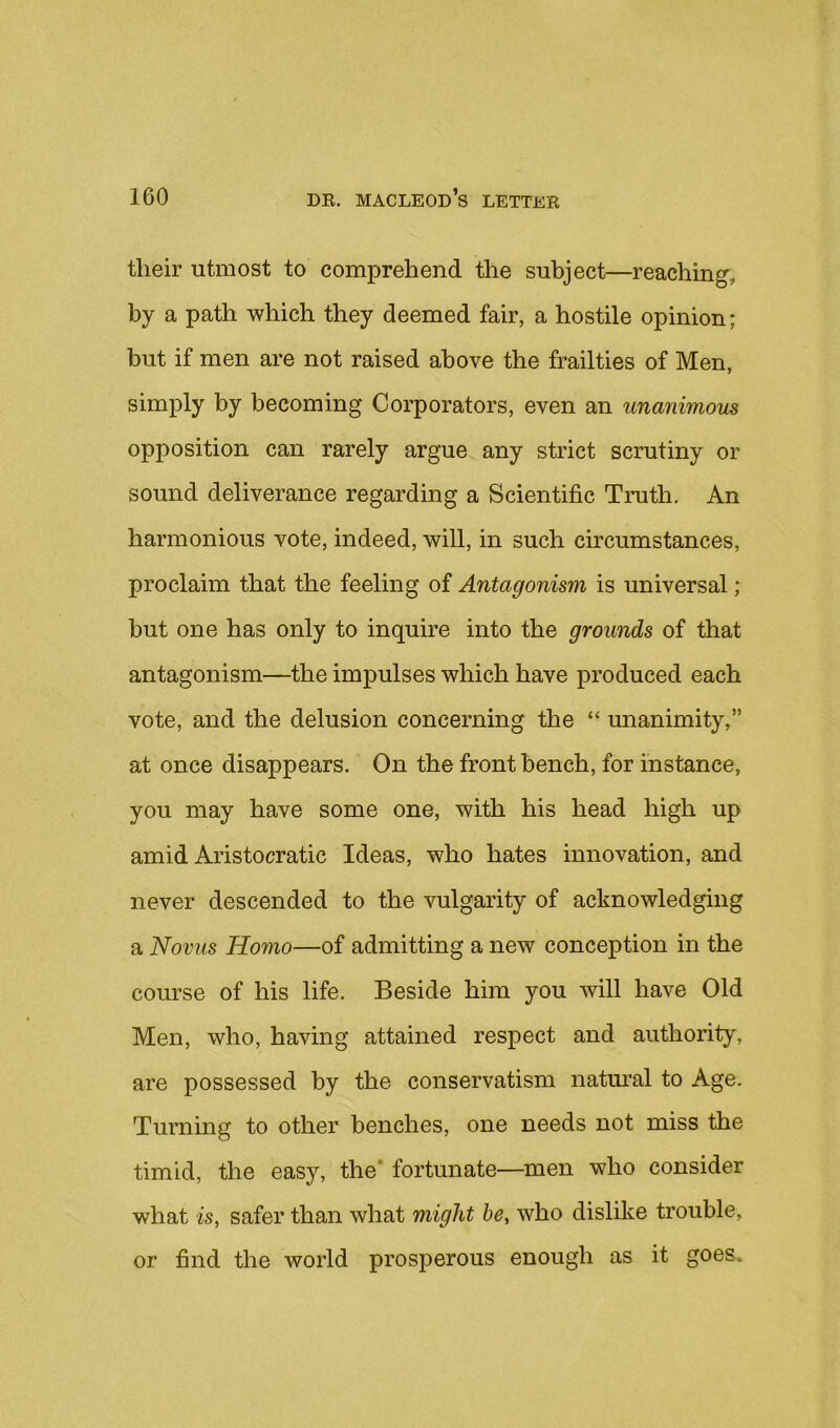 their utmost to comprehend the subject—reaching, by a path which they deemed fair, a hostile opinion; but if men are not raised above the frailties of Men, simply by becoming Corporators, even an unanimous opposition can rarely argue any strict scrutiny or sound deliverance regarding a Scientific Truth. An harmonious vote, indeed, will, in such circumstances, proclaim that the feeling of Antagonism is universal; but one has only to inquire into the grounds of that antagonism—the impulses which have produced each vote, and the delusion concerning the “ unanimity,” at once disappears. On the front bench, for instance, you may have some one, with his head high up amid Aristocratic Ideas, who hates innovation, and never descended to the vulgarity of acknowledging a Novus Homo—of admitting a new conception in the course of his life. Beside him you will have Old Men, who, having attained respect and authority, are possessed by the conservatism natural to Age. Turning to other benches, one needs not miss the timid, the easy, the* fortunate—men who consider what is, safer than what might he, who dislike trouble, or find the world prosperous enough as it goes.