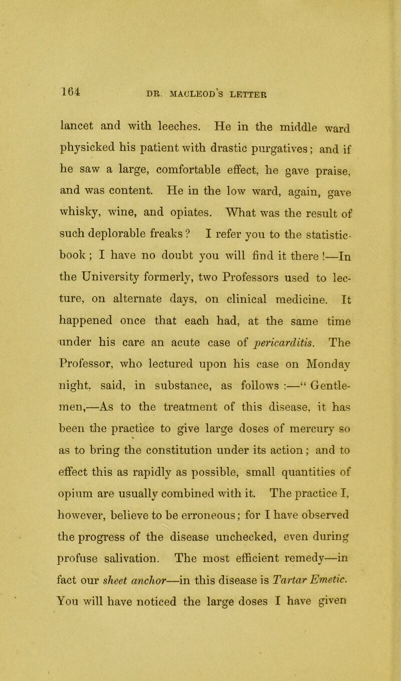 lancet and with leeches. He in the middle ward physicked his patient with drastic purgatives; and if he saw a large, comfortable effect, he gave praise, and was content. He in the low ward, again, gave whisky, wine, and opiates. What was the result of such deplorable freaks ? I refer you to the statistic- book; I have no doubt you will find it there !—In the University formerly, two Professors used to lec- ture, on alternate days, on clinical medicine. It happened once that each had, at the same time under his care an acute case of pericarditis. The Professor, who lectured upon his case on Monday night, said, in substance, as follows :—“ Gentle- men,—As to the treatment of this disease, it has been the practice to give large doses of mercury so as to bring the constitution under its action; and to effect this as rapidly as possible, small quantities of opium are usually combined with it. The j)ractice I, however, believe to be erroneous; for I have observed the progress of the disease unchecked, even during profuse salivation. The most efficient remedy—in fact our sheet anchor—in this disease is Tartar Emetic. You will have noticed the large doses I have given