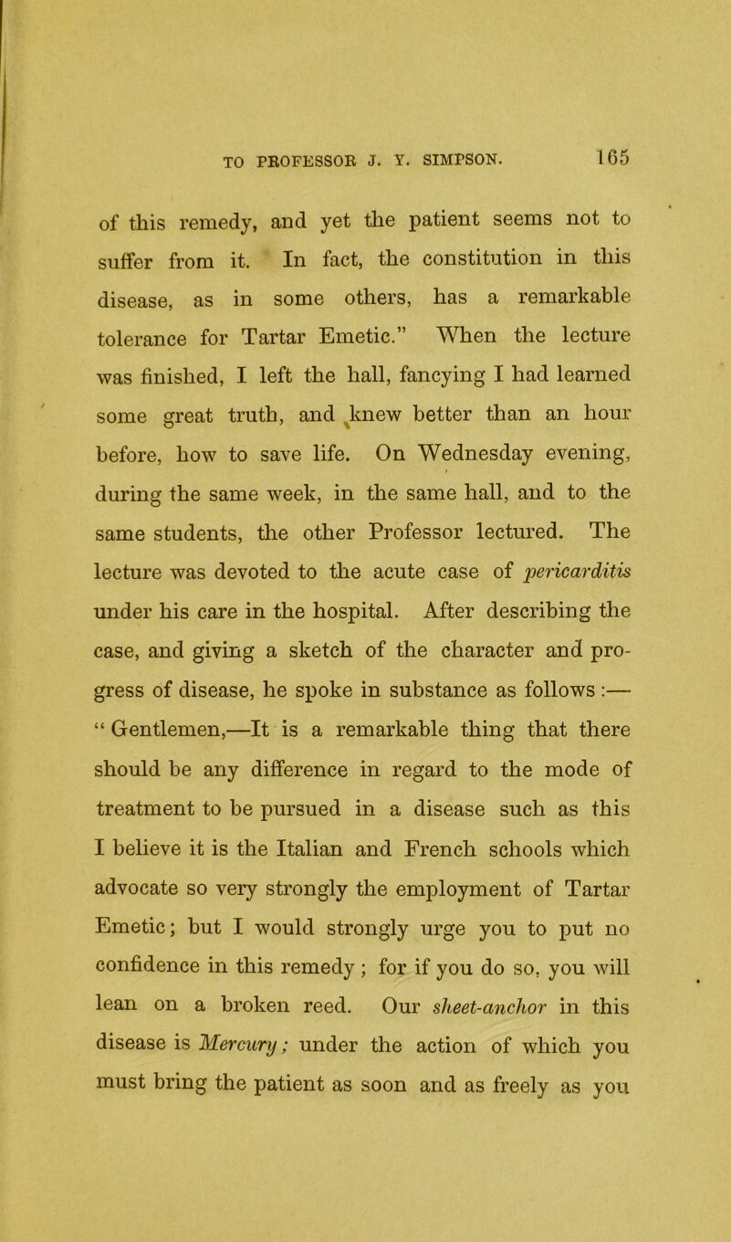 of this remedy, and yet the patient seems not to suffer from it. In fact, the constitution in this disease, as in some others, has a remarkable tolerance for Tartar Emetic.” When the lecture was finished, I left the hall, fancying I had learned some great truth, and ^knew better than an hour before, how to save life. On Wednesday evening, during the same week, in the same hall, and to the same students, the other Professor lectured. The lecture was devoted to the acute case of pericarditis under his care in the hospital. After describing the case, and giving a sketch of the character and pro- gress of disease, he spoke in substance as follows :— “ Gentlemen,—It is a remarkable thing that there should be any difference in regard to the mode of treatment to be pursued in a disease such as this I believe it is the Italian and French schools which advocate so very strongly the employment of Tartar Emetic; hut I would strongly urge you to put no confidence in this remedy ; for if you do so, you will lean on a broken reed. Our sheet-anchor in this disease is Mercury; under the action of which you must bring the patient as soon and as freely as you