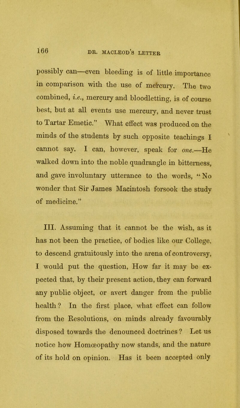 possibly can—even bleeding is of little importance in comparison witli the use of mercuiy. The two combined, i.e., mercury and bloodletting, is of com-se best, but at all events use mercury, and never trust to Tartar Emetic.” What effect was produced on the minds of the students by such opposite teachings I cannot say. I can, however, speak for one.—He walked down into the noble quadrangle in bitterness, and gave involuntary utterance to the words, “No wonder that Sir James Macintosh forsook the study of medicine.” III. Assuming that it cannot be the wish, as it has not been the practice, of bodies like our College, to descend gratuitously into the arena of controversy, I would put the question, How far it may be ex- pected that, by their present action, they can forward any public object, or avert danger from the public health? In the first place, what effect can follow from the Eesolutions, on minds already favourably disposed towards the denounced doctrines ? Let us notice how Homoeopathy now stands, and the nature of its hold on opinion. Has it been accepted only