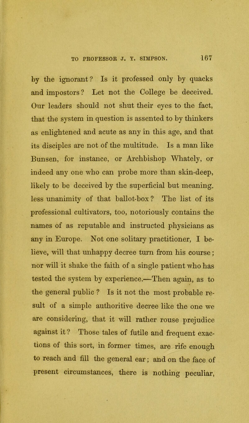 by the ignorant? Is it professed only by quacks and impostors ? Let not the College be deceived. Our leaders should not shut tlieir eyes to the fact, that the system in question is assented to by thinkers as enlightened and acute as any in this age, and that its disciples are not of the multitude. Is a man like Bunsen, for instance, or Archbishop Wliately, or indeed any one who can probe more than skin-deep, likely to be deceived by the superficial but meaning, less unanimity of that ballot-box ? The list of its professional cultivators, too, notoriously contains the names of as reputable and instructed physicians as any in Europe. Not one solitary practitioner, I be- lieve, will that unhappy decree turn from his course; nor will it shake the faith of a single patient who has tested the system by experience.—Then again, as to the general public ? Is it not the most probable re- sult of a simple authoritive decree like the one we are considering, that it will rather rouse prejudice against it ? Those tales of futile and frequent exac- tions of this sort, in former times, are rife enough to reach and fill the general ear; and on the face of present circumstances, there is nothing peculiar.