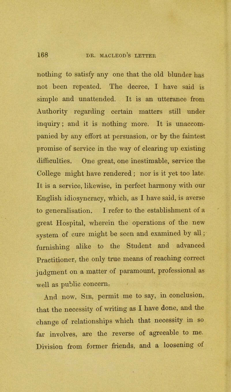 nothing to satisfy any one that the old blunder has not been repeated. The decree, I have said is simple and unattended. It is an utterance from Authority regarding certain matters still under inquiry; and it is nothing more. It is unaccom- panied by any effort at persuasion, or by the faintest promise of service in the way of clearing up existing difficulties. One great, one inestimable, service the College might have rendered ; nor is it yet too late. It is a service, likewise, in perfect harmony with our English idiosyncracy, which, as I have said, is averse to generalisation. I refer to the establishment of a great Hospital, wherein the operations of the new system of cure might be seen and examined by all; furnishing alike to the Student and advanced Practitioner, the only true means of reaching correct judgment on a matter of paramount, professional as well as public concern. And now, Sir, permit me to say, in conclusion, that the necessity of writing as I have done, and the change of relationships which that necessity in so far involves, are the reverse of agreeable to me. Division from former friends, and a loosening of