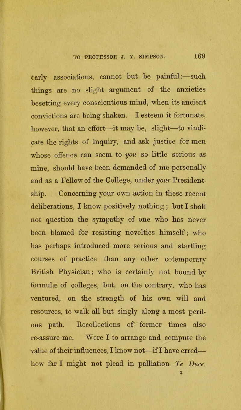 <;arly associations, cannot but be painful:—such tilings are no slight argument of the anxieties besetting every conscientious mind, when its ancient convictions are being shaken. I esteem it fortunate, however, that an effort—it may be, slight—to vindi- cate the rights of inquiiy, and ask justice for men whose offence can seem to you so little serious as mine, should have been demanded of me personally and as a Fellow of the College, under your President- ship. Concerning your own action in these recent deliberations, I know positively nothing; but I shall not question the sympathy of one who has never been blamed for resisting novelties himself; who has perhaps introduced more serious and startling courses of practice than any other cotemporary British Physician; who is certainly not bound by formulae of colleges, but, on the contrary, who has ventured, on the strength of his own will and resources, to walk all but singly along a most peril- ous path. Recollections of former times also re-assure me. Were I to arrange and compute the value of their influences, I know not—if I have erred— how far I might not plead in palliation Te Dace.