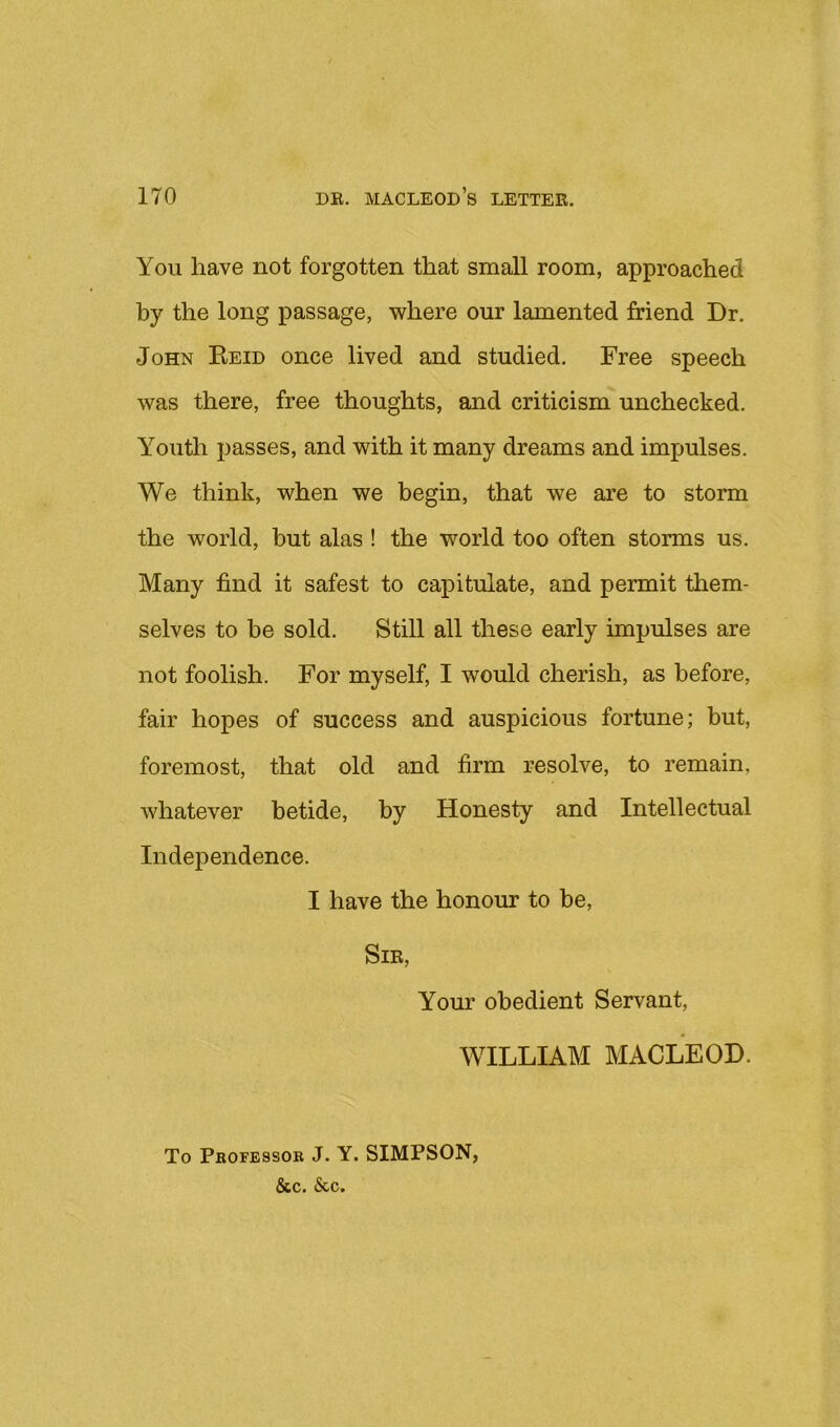 You have not forgotten that small room, approached by the long passage, where our lamented friend Dr. John Eeid once lived and studied. Free speech was there, free thoughts, and criticism unchecked. Youth passes, and with it many dreams and impulses. We think, when we begin, that we are to storm the world, but alas ! the world too often storms us. Many find it safest to capitulate, and permit them- selves to be sold. Still all these early impulses are not foolish. For myself, I would cherish, as before, fair hopes of success and auspicious fortune; but, foremost, that old and firm resolve, to remain, whatever betide, by Honesty and Intellectual Independence. I have the honour to be. Sir, Your obedient Servant, WILLIAM MACLEOD. To Professor J. Y. SIMPSON, &c. &c.