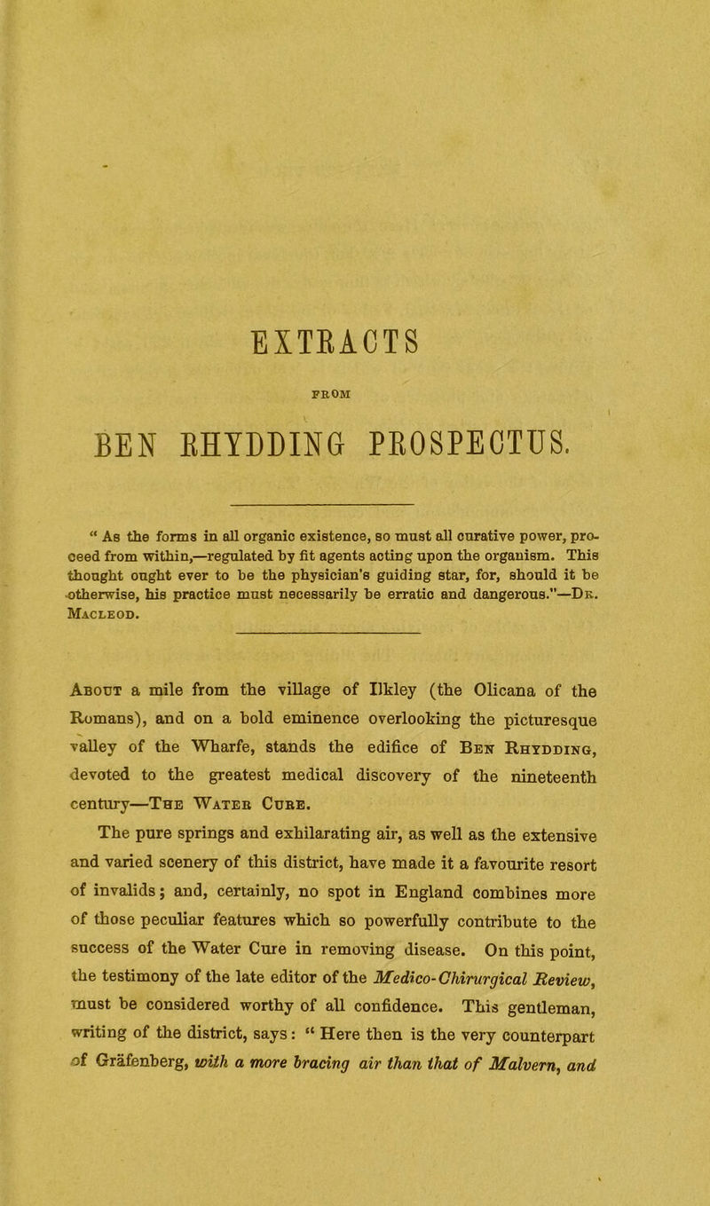 EXTEAOTS FROM BEN EHTDDING PEOSPEOTUS. “ As the forms in all organic existence, so must all curative power, pro- ceed from within,—regulated by fit agents acting upon the organism. This thought ought ever to be the physician’s guiding star, for, should it be ■otherwise, his practice must necessarily be erratic and dangerous.”—Dk. Macleod. About a mile from the village of Ilkley (the OHcana of the Romans), and on a bold eminence overlooking the picturesque vaUey of the Wharfe, stands the edifice of Bek Rhydding, devoted to the greatest medical discovery of the nineteenth century—The Wateb Cube. The pure springs and exhilarating air, as well as the extensive and varied scenery of this district, have made it a favourite resort of invalids; and, certainly, no spot in England combines more of those peculiar features which so powerfully contribute to the success of the Water Cure in removing disease. On this point, the testimony of the late editor of the Medico-Chirurgical Beview, must be considered worthy of all confidence. This gentleman, writing of the district, says: “ Here then is the very counterpart of Grafenherg, with a more bracing air than that of Malvern^ and