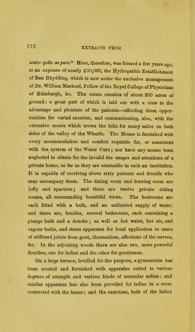 water quite as pure.” Here, therefore, was formed a few years ago, at an expense of nearly £30,000, the Hydropathic Establishment of Ben Rhydding, which is now under the exclusive management of Dr. William Macleod, Fellow of the Royal College of Physicians of Edinburgh, &c. The estate consists of about 200 acres of ground: a great part of which is laid out with a view to the advantage and pleasure of the patients—affording them oppor- tunities for varied exercise, and communicating, also, with the extensive moors which crown the hills for many miles on both sides of the valley of the Wharfe. The House is furnished with every accommodation and comfort requisite for, or consistent with the_ system of the Water Cure; nor have any means been neglected to obtain for the invalid the usages and attentions of a private home, so far as they are attainable in such an institution. It is capable of receiving above sixty patients and friends who 'may accompany them. The dining room and drawing room are lofty and spacious; and there are twelve private sitting rooms, all commanding beautiful views. The bedrooms are each fitted with a bath, and an unlimited supply of water; and there are, besides, several bathrooms, each containing a plunge hath and a douche ; as well as hot water, hot air, and vapour baths, and steam apparatus for local application in cases of stiffened joints from gout, rheumatism, affections of the nerves, &c. In the adjoining woods there are also two, more powerful douches, one for ladies and the other for gentlemen. On a large terrace, levelled for the purpose, a gymnasium has been erected and furnished with apparatus suited to various degrees of strength and various kinds of muscular action; and similar apparatus has also been provided for ladies in a room connected with the house; and the exercises, both of the ladies