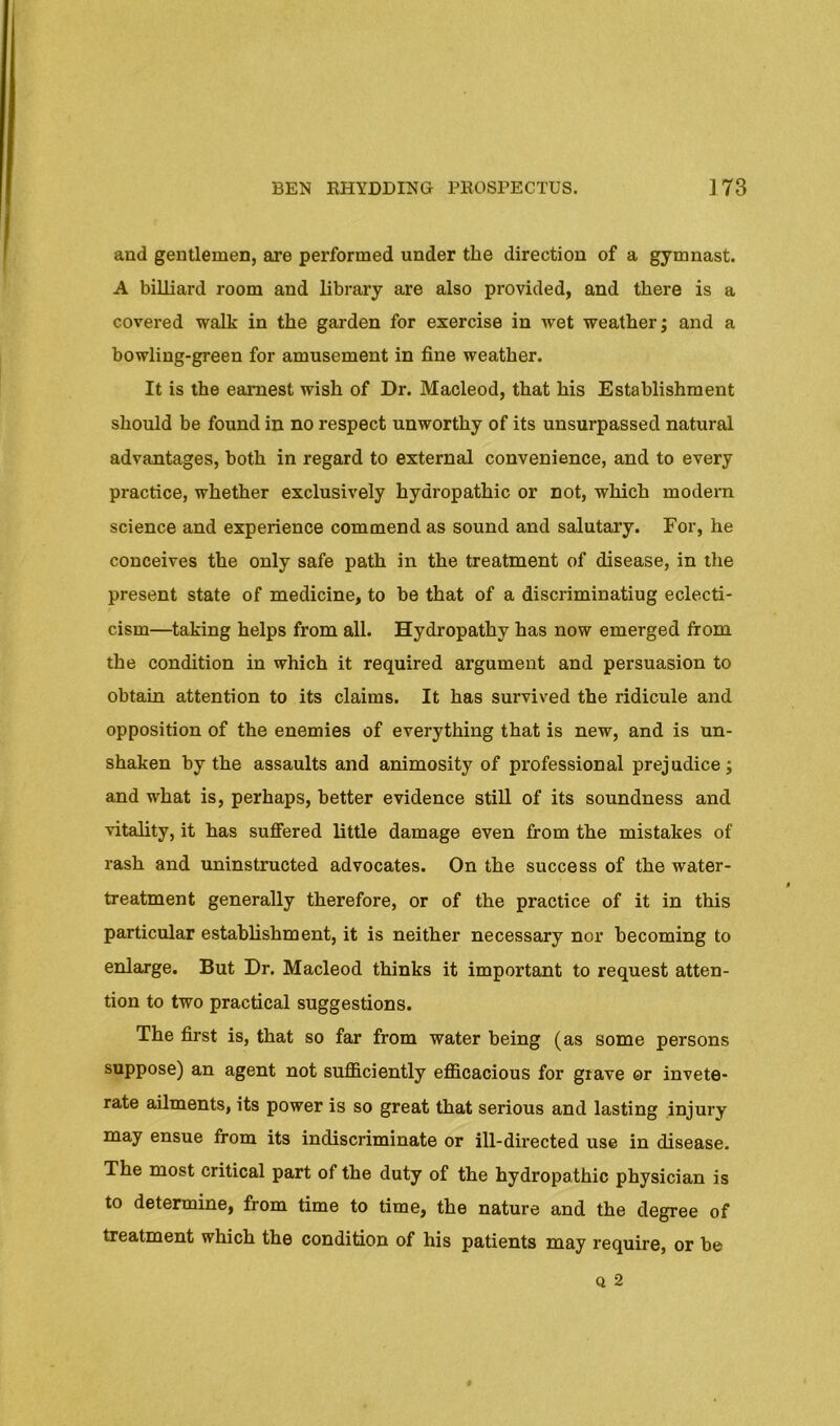and gentlemen, are performed under the direction of a gymnast. A billiard room and library are also provided, and there is a covered walk in the garden for exercise in wet weather; and a bowling-green for amusement in fine weather. It is the earnest wish of Dr. Macleod, that his Establishment should be found in no respect unworthy of its unsurpassed natural advantages, both in regard to external convenience, and to every practice, whether exclusively hydropathic or not, which modern science and experience commend as sound and salutary. For, he conceives the only safe path in the treatment of disease, in the present state of medicine, to be that of a discriminating eclecti- cism—taking helps from all. Hydropathy has now emerged from the condition in which it required argument and persuasion to obtain attention to its claims. It has survived the ridicule and opposition of the enemies of everything that is new, and is un- shaken by the assaults and animosity of professional prejudice; and what is, perhaps, better evidence still of its soundness and vitality, it has suffered little damage even from the mistakes of rash and uninstructed advocates. On the success of the water- treatment generally therefore, or of the practice of it in this particular establishment, it is neither necessary nor becoming to enlarge. But Dr. Macleod thinks it important to request atten- tion to two practical suggestions. The first is, that so far from water being (as some persons suppose) an agent not sufficiently efficacious for grave or invete- rate ailments, its power is so great that serious and lasting injury may ensue from its indiscriminate or ill-directed use in disease. The most critical part of the duty of the hydropathic physician is to determine, from time to time, the nature and the degree of treatment which the condition of his patients may require, or be