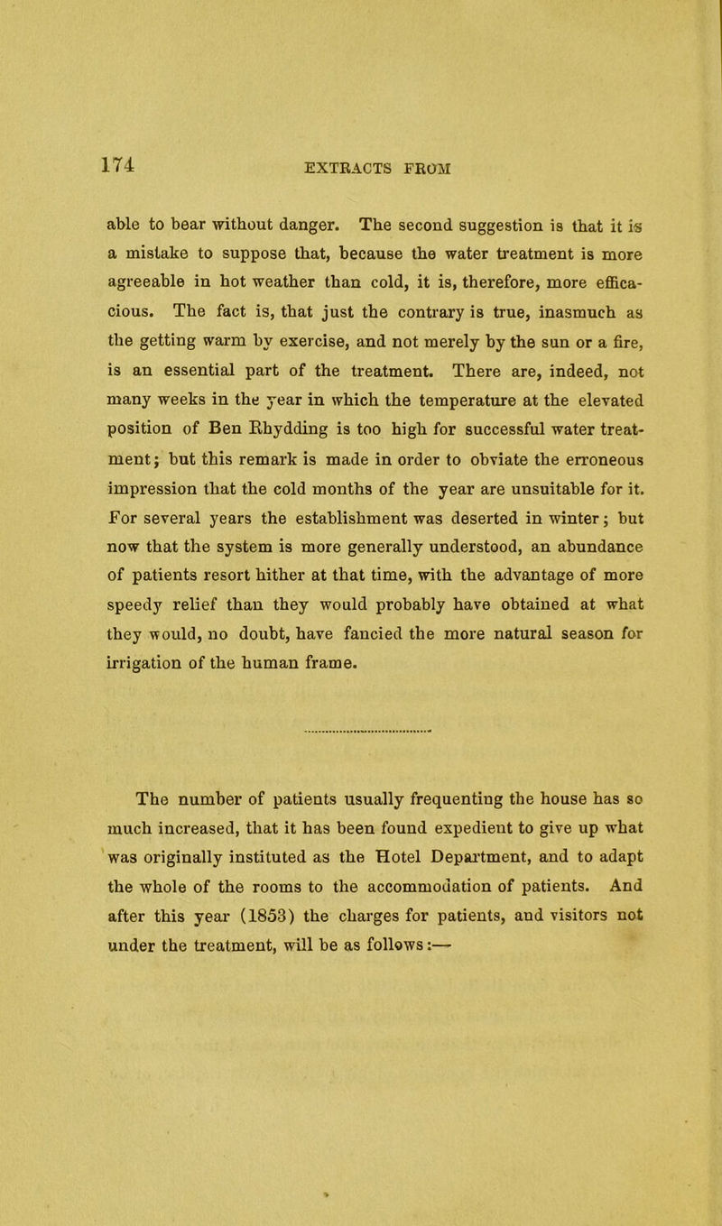 able to bear without danger. The second suggestion is that it is a mistake to suppose that, because the water treatment is more agreeable in hot weather than cold, it is, therefore, more effica- cious. The fact is, that just the contrary is true, inasmuch as the getting warm by exercise, and not merely by the sun or a fire, is an essential part of the treatment. There are, indeed, not many weeks in the year in which the temperature at the elevated position of Ben Khydding is too high for successful water treat- ment; but this remark is made in order to obviate the erroneous impression that the cold months of the year are unsuitable for it. For several years the establishment was deserted in winter; but now that the system is more generally understood, an abundance of patients resort hither at that time, with the advantage of more speedy relief than they would probably have obtained at what they would, no doubt, have fancied the more natural season for irrigation of the human frame. The number of patients usually frequenting the house has so much increased, that it has been found expedient to give up what was originally instituted as the Hotel Depai’tment, and to adapt the whole of the rooms to the accommodation of patients. And after this year (1853) the charges for patients, and visitors not under the treatment, will be as follows:—