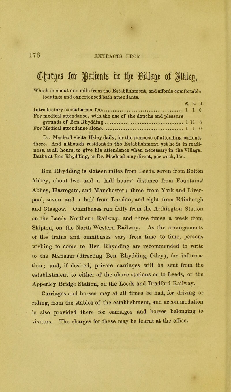 fsx m filtop 0f |lkUg, Which is about one mile from the Establishment, and affords comfortable lodgings and experienced bath attendants. £. 8. d. Introductory consultation fee 1 1 0 For medical attendance, with the use of the douche and pleasure grounds of Ben Ehydding 1 11 6 For Medical attendance alone 1 1 0 Dr. Macleod visits Ukley daily, for the purpose of attending patients there. And although resident in the Establishment, yet he is in readi- ness, at all hours, t® give his attendance when necessary in the Village. Baths at Ben Ehydding, as Dr. Macleod may direct, per week, 15s. Ben Rhydding is sixteen miles from Leeds, seven from Bolton Abbey, about two and a half hours’ distance from Fountains’ Abbey, Harrogate, and Manchester; three from York and Liver- pool, seven and a half from London, and eight from Edinburgh and Glasgow. Omnibuses run daily from the Arthington Station on the Leeds Northern Railway, and three times a w^eek from Skipton, on the North Western Railway. As the arrangements of the trains and omnibuses vary from time to time, persons wishing to come to Ben Rhydding are recommended to write to the Manager (directing Ben Rhydding, Odey), for informa- tion; and, if desired, private carriages will be sent from the establishment to either of the above stations or to Leeds, or the Apperley Bridge Station, on the Leeds and Bradford Railway. Carriages and horses may at all times be had, for driving or riding, from the stables of the establishment, and accommodation is also provided there for carriages and horses belonging to visitors. The charges for these may be learnt at the office.