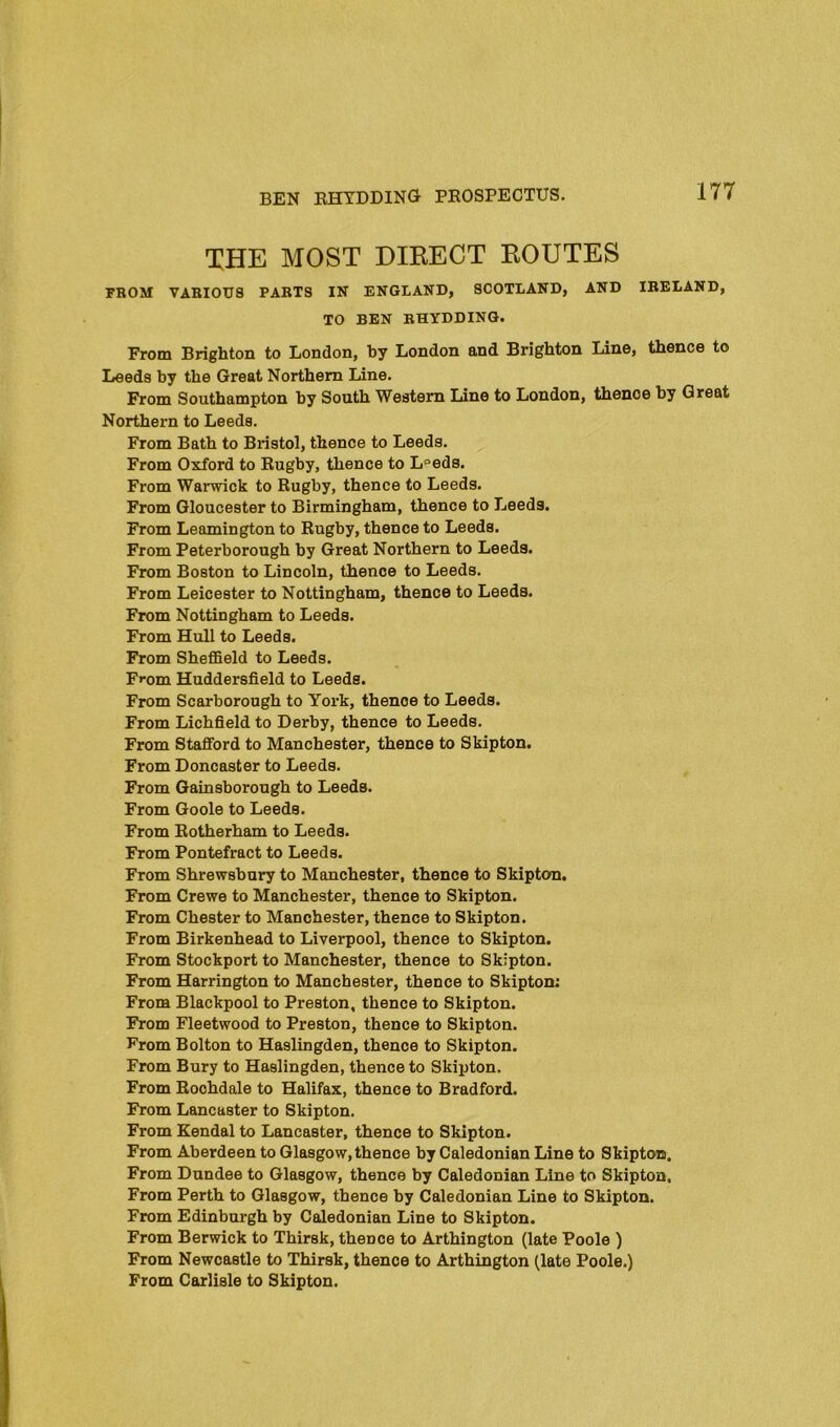 THE MOST DIRECT ROUTES PBOM VABIOU8 PABTS IN ENGLAND, SCOTLAND, AND IBELAND, TO BEN BHYDDINQ. From Brighton to London, by London and Brighton Line, thence to Leeds by the Great Northern Line. From Southampton by South Western Line to London, thence by Great Northern to Leeds. From Bath to Bristol, thence to Leeds. From Oxford to Rugby, thence to L°eds. From Warwick to Rugby, thence to Leeds. From Gloucester to Birmingham, thence to Leeds. From Leamington to Rugby, thence to Leeds. From Peterborough by Great Northern to Leeds. From Boston to Lincoln, thence to Leeds. From Leicester to Nottingham, thence to Leeds. From Nottingham to Leeds. From Hull to Leeds. From Sheffield to Leeds. From Huddersfield to Leeds. From Scarborough to York, thence to Leeds. From Lichfield to Derby, thence to Leeds. From Stafford to Manchester, thence to Skipton. From Doncaster to Leeds. From Gainsborough to Leeds. From Goole to Leeds. From Rotherham to Leeds. From Pontefract to Leeds. From Shrewsbury to Manchester, thence to Skipton. From Crewe to Manchester, thence to Skipton. From Chester to Manchester, thence to Skipton. From Birkenhead to Liverpool, thence to Skipton. From Stockport to Manchester, thence to Skipton. From Harrington to Manchester, thence to Skipton; From Blackpool to Preston, thence to Skipton. From Fleetwood to Preston, thence to Skipton. From Bolton to Haslingden, thence to Skipton. From Bury to Haslingden, thence to Skipton. From Rochdale to Halifax, thence to Bradford. From Lancaster to Skipton. From Kendal to Lancaster, thence to Skipton. From Aberdeen to Glasgow, thence by Caledonian Line to Skipton. From Dundee to Glasgow, thence by Caledonian Line to Skipton, From Perth to Glasgow, thence by Caledonian Line to Skipton. From Edinburgh by Caledonian Line to Skipton. From Berwick to Thirsk, thence to Arthington (late Poole ) From Newcastle to Thirsk, thence to Arthington (late Poole.) From Carlisle to Skipton.