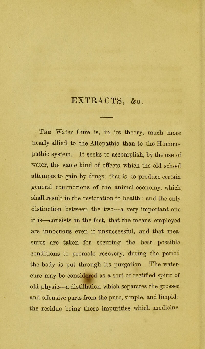 EXTKACTS, &c. The Water Cure is, in its theory, much more nearly allied to the Allopathic than to the Homoeo- pathic system. It seeks to accomplish, by the use of water, the same kind of effects which the old school attempts to gain by drugs: that is, to produce certain general commotions of the animal economy, which shall result in the restoration to health : and the only distinction between the two—a very important one it is—consists in the fact, that the means employed are innocuous even if unsuccessful, and that mea- sures are taken for securing the best possible conditions to promote recovery, during the period the body is put through its purgation. The water- cure may be consid^ed as a sort of rectified spirit of old physic—a distillation which separates tlie grosser and offensive parts from the pure, simple, and limpid; the residue being those impm’ities which medicine