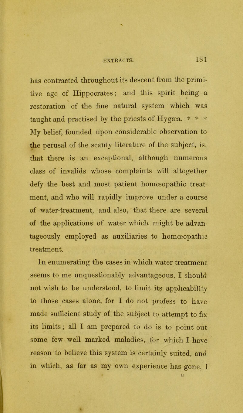 has contracted throughout its descent from tlie primi- tive age of Hippocrates; and this spirit being a restoration of the fine natural system which was taught and practised by the priests of Hygeea. * * * My belief, founded upon considerable observation to the perusal of the scanty literature of the subject, is, that there is an exceptional, although numerous class of invalids whose complaints will altogether defy the best and most patient homoeopathic treat- ment, and who will rapidly improve under a course of water-treatment, and also, that there are several of the applications of water which might be advan- tageously employed as auxiliaries to homoeopathic treatment. In enumerating the cases in which water treatment seems to me unquestionably advantageous, I should not wish to be understood, to limit its applicability to those cases alone, for I do not profess to have made sufficient study of the subject to attempt to fix its limits; aU I am prepared to do is to point out some few well marked maladies, for which I have reason to believe this system is certainly suited, and in which, as far as my own experience has gone, I K