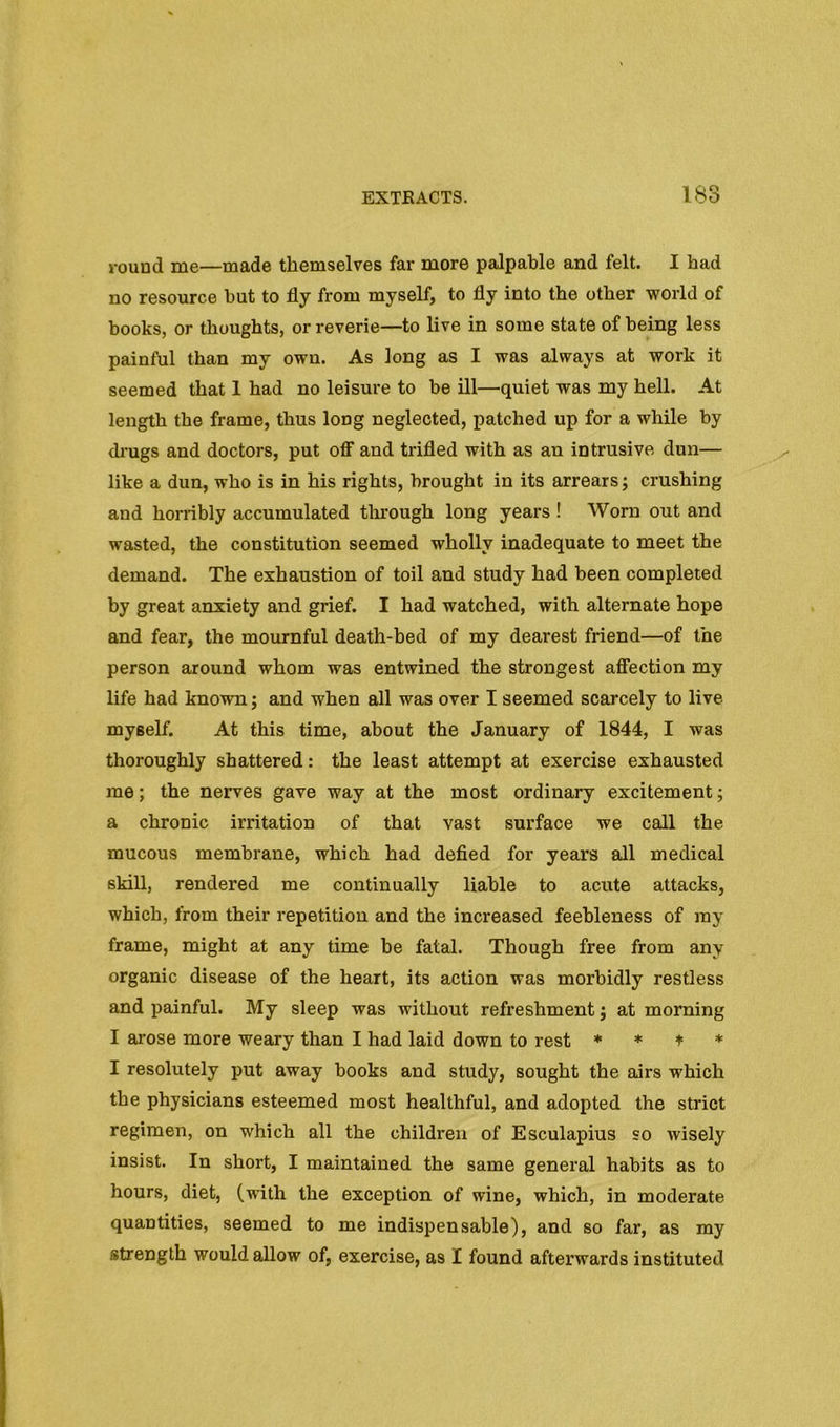 round me—made themselves far more palpable and felt. I had no resource but to fly from myself, to fly into the other world of books, or thoughts, or reverie—to live in some state of being less painful than my own. As long as I was always at work it seemed that 1 had no leisure to be ill—quiet was my hell. At length the frame, thus long neglected, patched up for a while by di’ugs and doctors, put OS’ and trifled with as an intrusive dun— like a dun, who is in his rights, brought in its arrears; crushing and horribly accumulated tlmough long years ! Worn out and wasted, the constitution seemed wholly inadequate to meet the demand. The exhaustion of toil and study had been completed by great anxiety and grief. I had watched, with alternate hope and fear, the mournful death-bed of my dearest friend—of the person around whom was entwined the strongest afifection my life had known; and when all was over I seemed scarcely to live myself. At this time, about the January of 1844, I was thoroughly shattered: the least attempt at exercise exhausted me; the nerves gave way at the most ordinary excitement; a chronic irritation of that vast surface we call the mucous membrane, which had defied for years all medical skill, rendered me continually liable to acute attacks, which, from their repetition and the increased feebleness of ray frame, might at any time be fatal. Though free from any organic disease of the heart, its action was morbidly restless and painful. My sleep was without refreshment; at morning I ai'ose more weary than I had laid down to rest * * ^ * I resolutely put away books and study, sought the airs which the physicians esteemed most healthful, and adopted the strict regimen, on which all the children of Esculapius so wisely insist. In short, I maintained the same general habits as to hours, diet, (with the exception of wine, which, in moderate quantities, seemed to me indispensable), and so far, as my strength would allow of, exercise, as I found afterwards instituted