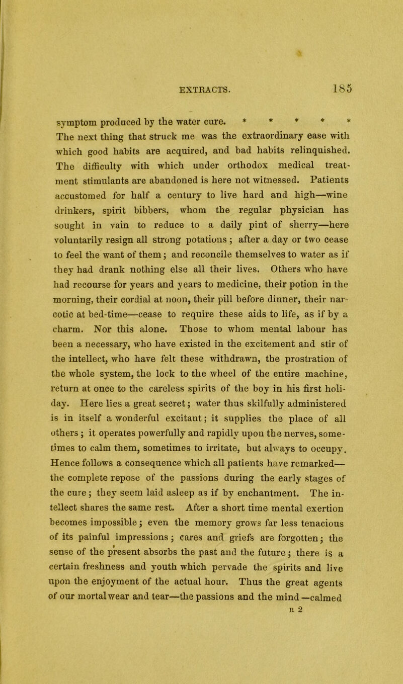 symptom produced by the water cure. * * * * * The next thing that struck me was the extraordinary ease with M’hich good habits are acquired, and bad habits relinquished. The difficulty with which under orthodox medical treat- ment stimulants are abandoned is here not witnessed. Patients accustomed for half a century to live hard and high—wine drinkers, spirit bibbers, whom the regular physician has sought in vain to reduce to a daily pint of sherry—here voluntarily resign all strong potations ; after a day or two cease to feel the want of them; and reconcile themselves to water as if they had drank nothing else all their lives. Others who have had recourse for years and years to medicine, their potion in the morning, their cordial at noon, their pill before dinner, their nar- cotic at bed-time—cease to require these aids to life, as if by a charm. Nor this alone. Those to whom mental labour has been a necessary, who have existed in the excitement and stir of the intellect, who have felt these withdrawn, the prostration of the whole system, the lock to the wheel of the entire machine, return at once to the careless spirits of the boy in his first holi- day. Here lies a great secret; water thus skilfully administered is in itself a wonderful excitant; it supplies the place of all others; it operates powerfully and rapidly upon the nerves, some- times to calm them, sometimes to irritate, but always to occupy. Hence follows a consequence which all patients have remarked— the complete repose of the passions during the early stages of the cure; they seem laid asleep as if by enchantment. The in- tellect shares the same rest. After a short time mental exertion becomes impossible; even the memory grows far less tenacious of its painful impressions; cares and griefs are forgotten j the sense of the present absorbs the past and the future; there is a certain freshness and youth which pervade the spirits and live upon the enjoyment of the actual hour. Thus the great agents of our mortal wear and tear—the passions and the mind—calmed It 2
