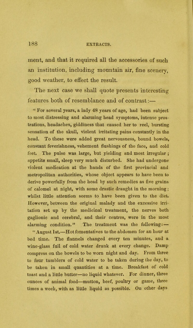 inent, and that it required all the accessories of such an institution, including mountain air, fine scenery, good weather, to effect the result. The next case we shall quote presents interesting features both of resemblance and of contrast;— “ For several years, a lady 48 years of age, had been subject to most distressing and alarming head symptoms, intense pros- trations, headaches, giddiness that caused her to reel, bursting sensation of the skull, violent irritating pains constantly in the head. To these were added great nervousness, bound bowels, constant feverishness, vehement flushings of the face, and cold feet. The pulse was large, but yielding and most irregular ; appetite small, sleep very much disturbed. She had undergone violent medication at the hands of the first provincial and metropolitan authorities, whose object appears to have been to derive powerfully from the head hy such remedies as five grains of calomel at night, with some drastic di-aught in the morning; whilst little attention seems to have been given to the diet. However, between the original malady and the excessive irri- tation set up by the medicinal treatment, the nerves both gaglionic and cerebral, and their centres, were in the most alarming condition.” The treatment was the following: — “August 1st.—Hotfomentatives to the abdomen for an hour at bed time. The flannels changed every ten minutes, and a wine-glass full of cold water drunk at every change. Damp compress on the bowels to be worn night and day. From three to four tumblers of cold water to be taken during ihe day, to be taken in small quantities at a time. Brealifast of cold toast and a little butter—no liquid whatever. For dinner, three ounces of animal food—mutton, beef, poultry or game, three times a week, with as little liquid as possible. On other days