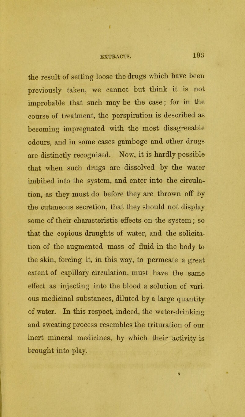 ( EXTEACTS. 19B the result of setting loose the drugs which have been previously taken, we cannot but think it is net improbable that such may be the case; for in the course of treatment, the perspiration is described as becoming impregnated with the most disagreeable odours, and in some cases gamboge and other drugs are distinctly recognised. Now, it is hardly possible that when such drugs are dissolved by the water imbibed into the system, and enter into the circula- tion, as they must do before they are thrown off by the cutaneous secretion, that they should not display some of their characteristic effects on the system; so that the copious draughts of water, and the solicita- tion of the augmented mass of fluid in the body to the skin, forcing it, in this way, to permeate a great extent of capillary circulation, must have the same effect as injecting into the blood a solution of vari- ous medicinal substances, diluted by a large quantity of water. In this respect, indeed, the water-drinking and sweating process resembles the trituration of our inert mineral medicines, by which their activity is brought into play. s