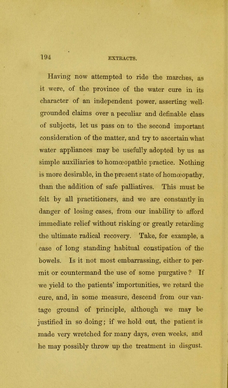 Having now attempted to ride the marches, as it were, of the province of the water cure in its character of an independent power, asserting well- grounded claims over a peculiar and definable class of subjects, let us pass on to the second important consideration of the matter, and try to ascertain what water appliances may he usefully adopted by us as simple auxiliaries to homoeopathic practice. Nothing is more desirable, in the present state of homoeopathy, than the addition of safe palliatives. This must be felt by all practitioners, and we are constantly in danger of losing cases, from our inability to afford immediate relief without risking or greatly retarding the ultimate radical recovery. Take, for example, a case of long standing habitual constipation of the bowels. Is it not most embarrassing, either to per- mit or countermand the use of some purgative ? If we yield to the patients’ importunities, we retard the cure, and, in some measure, descend from our van- tage ground of principle, although we may be justified in so doing; if we hold out, the patient is made very wretched for many days, even weeks, and he may possibly throw uj) the treatment in disgust.