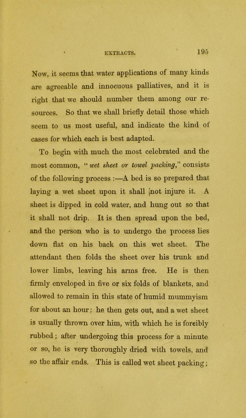Now, it seems that water applications of many kinds are agreeable and innocuous palliatives, and it is right tliatwe should number them among our re- som’ces. So that we shall briefly detail those which seem to us most useful, and indicate the kind of cases for which each is best adapted. To begin with much the most celebrated and the most common, “ wet sheet or towel packing,'^ consists of the following process ;—A bed is so prepared that laying a wet sheet upon it shall [not injure it. A sheet is dipped in cold water, and hung out so that it shall not drip. It is then spread upon the bed, and the person who is to undergo the process lies down flat on his back on this wet sheet. The attendant then folds the sheet over his trunk and lower limbs, leaving his arms free. He is then firmly enveloped in five or six folds of blankets, and allowed to remain in this state of humid mummyism for about an hour: he then gets out, and a wet sheet is usually thrown over him, with which he is forcibly rubbed; after undergoing this process for a minute or so, he is very thoroughly dried with towels, and go the affair ends. This is called wet sheet packing;