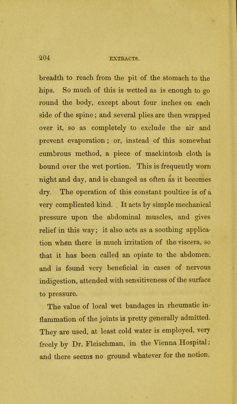 breadth to reach from the pit of the stomach to the hips. So much of this is wetted as is enough to go round the body, except about four inches on each side of the spine; and several plies are then wrapped over it, so as completely to exclude the air and prevent evaporation; or, instead of this somewhat cumbrous method, a piece of mackintosh cloth is bound over the wet portion. This is frequently worn night and day, and is changed as often as it becomes dry. The operation of this constant poultice is of a very complicated kind. , It acts by simple mechanical pressure upon the abdominal muscles, and gives relief in this way; it also acts as a soothing applica- tion w'hen there is much irritation of the viscera, so that it has been called an opiate to the abdomen, and is found very beneficial in cases of nervous indigestion, attended with sensitiveness of the surface to pressure. The value of local wet bandages in rheumatic in- flammation of the joints is pretty generally admitted. They are used, at least cold water is employed, veiy freely by Dr. Fleischman, in the Vienna Hospital; and there seems no ground whatever for the notion,