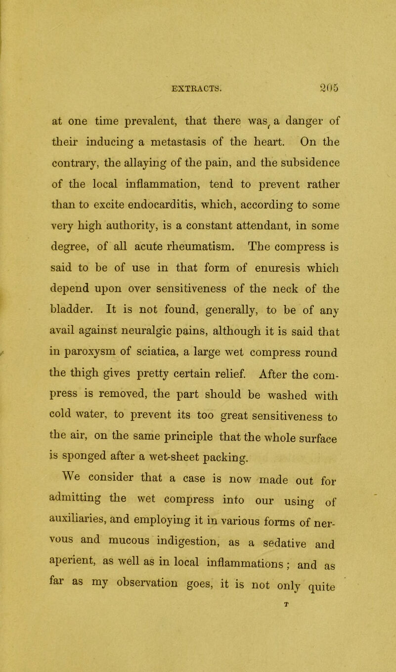 at one time prevalent, that there was^ a danger of their inducing a metastasis of the heart. On the contrary, the allaying of the pain, and the subsidence of the local inflammation, tend to prevent rather than to excite endocarditis, which, according to some very high authority, is a constant attendant, in some degree, of all acute rheumatism. The compress is said to be of use in that form of enuresis which depend upon over sensitiveness of the neck of the bladder. It is not found, generally, to be of any avail against neuralgic pains, although it is said that in paroxysm of sciatica, a large wet compress round the thigh gives pretty certain relief. After the com- press is removed, the part should be washed with cold water, to prevent its too great sensitiveness to the air, on the same principle that the whole surface is sponged after a wet-sheet packing. We consider that a case is now made out for admitting the wet compress into our using of auxiliaries, and employing it in various forms of ner- vous and mucous indigestion, as a sedative and aperient, as well as in local inflammations; and as far as ray observation goes, it is not only quite