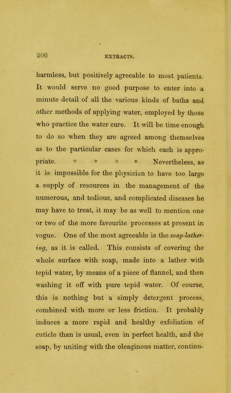 200 harmless, but positively agreeable to most patients. It would serve no good purpose to enter into a minute detail of all the various kinds of baths and other methods of applying water, employed by those who practice the water cure. It will be time enough to do so when they are agreed among themselves as to the particular cases for which each is appro- priate. * * -5= * Nevertheless, as it is impossible for the physician to have too large a supply of resources in the management of the numerous, and tedious, and complicated diseases he may have to treat, it may be as well to mention one or two of the more favourite processes at present in vogue. One of the most agreeable is the soap-lather- ing, as it is called. This consists of covering the whole surface with soap, made into a lather with tepid water, by means of a piece of flannel, and then washing it off with pure tepid water. Of course, this is nothing but a simply detergent process, combined with more or less friction. It probably induces a more rapid and healthy exfoliation of cuticle than is usual, even in perfect health, and the soap, by uniting with the oleaginous matter, continu-
