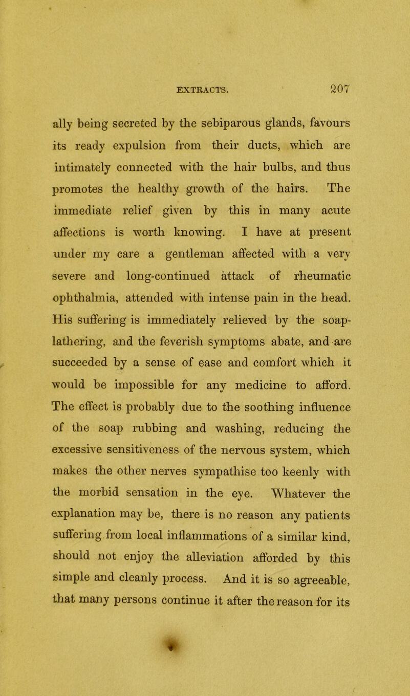 ally being secreted by the sebiparous glands, favours its ready expulsion from their ducts, which are intimately connected with the hair bulhs, and thus promotes the healthy growth of the hairs. The immediate relief given by this in many acute affections is worth knowing. I have at present under my care a gentleman affected with a very severe and long-continued attack of rheumatic ophthalmia, attended with intense pain in the head. His suffering is immediately relieved by the soap- lathering, and the feverish symptoms abate, and are succeeded by a sense of ease and comfort which it would be impossible for any medicine to afford. The effect is probably due to the soothing influence of the soap rubbing and washing, reducing the excessive sensitiveness of the nervous system, which makes the other nerves sympathise too keenly with the morbid sensation in the eye. Whatever the explanation may be, there is no reason any patients suffering from local inflammations of a similar kind, should not enjoy the alleviation afforded by this simple and cleanly process. And it is so agreeable, that many persons continue it after the reason for its m