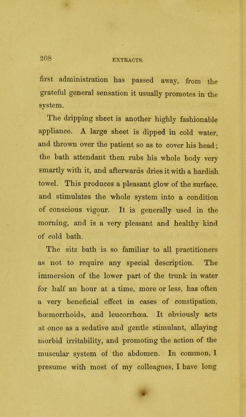 first administration has passed away, from the grateful general sensation it usually promotes in the system. The dripping sheet is another highly fashionable appliance. A large sheet is dipped in cold water, and thrown over the patient so as to cover his head; the bath attendant then rubs his whole body very smartly with it, and afterwards dries it with a hardish towel. This produces a pleasant glow of the surface, and stimulates the whole system into a condition of conscious vigour. It is generally used in the morning, and is a very pleasant and healthy kind of cold bath. The sitz bath is so familiar to all practitioners as not to require any special description. The immersion of the lower part of the trunk in water for half an hour at a time, more or less, has often a very beneficial effect in cases of constipation, hoemorrhoids, and leucorrhoea. It obviously acts at once as a sedative and gentle stimulant, allaying morbid irritability, and promoting the action of the muscular system of the abdomen. In common, I presume with most of my colleagues, I have long