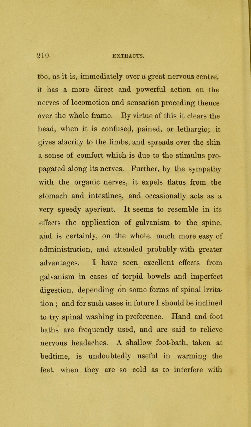 too, as it is, immediately over a great nervous centre, it has a more direct and powerful action on the nerves of locomotion and sensation proceding thence over the whole frame. By virtue of this it clears the head, when it is confused, pained, or lethargic; it gives alacrity to the limbs, and spreads over the skin a sense of comfort which is due to the stimulus pro- pagated along its nerves. Further, by the sympathy with the organic nerves, it expels flatus from the stomach and intestines, and occasionally acts as a very speedy aperient. It seems to resemble in its effects the application of galvanism to the spine, and is certainly, on the whole, much more easy of administration, and attended probably with greater advantages. I have seen excellent effects from galvanism in cases of torpid bowels and imperfect digestion, depending on some forms of spinal irrita- tion ; and for such cases in future I should be inclined to try spinal washing in preference. Hand and foot baths are frequently used, and are said to relieve nervous headaches. A shallow foot-bath, taken at bedtime, is undoubtedly useful in warming tlie feet, when thev are so cold as to interfere witli