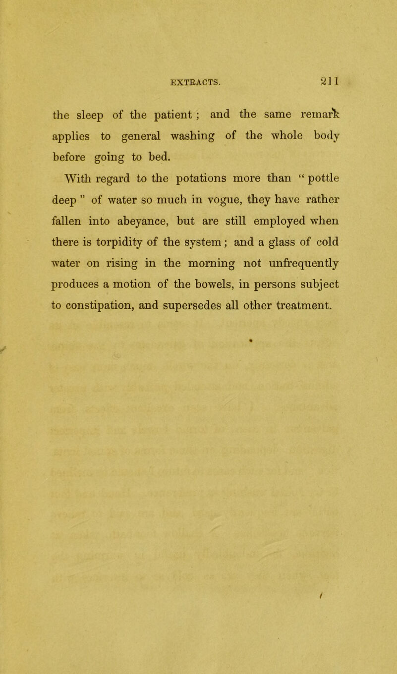 the sleep of the patient; and the same remark applies to general washing of the whole body before going to bed. With regard to the potations more than “ pottle deep ” of water so much in vogue, they have rather fallen into abeyance, but are still employed when there is torpidity of the system; and a glass of cold water on rising in the morning not unfrequently produces a motion of the bowels, in persons subject to constipation, and supersedes all other treatment.