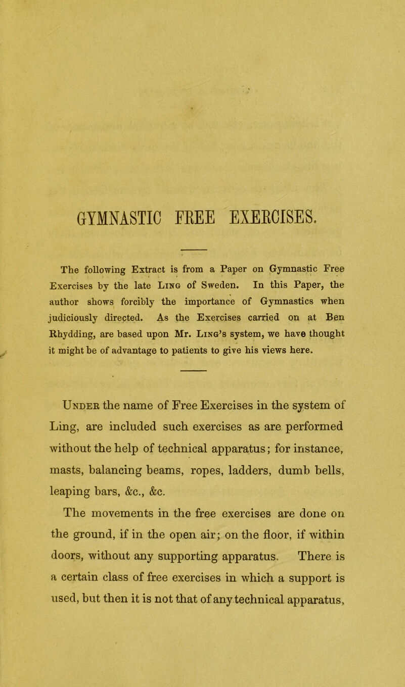 GYMNASTIC FEEE EXEECISES. The following Extract is from a Paper on Gymnastic Free I . • Exercises by the late Ling of Sweden. In this Paper, the author shows forcibly the importance of Gymnastics when judiciously directed. As the Exercises carried on at Ben Rhydding, are based upon Mr. Ling’s system, we have thought it might be of advantage to patients to give his views here. Under the name of Free Exercises in the system of Ling, are included such exercises as are performed without the help of technical apparatus; for instance, masts, balancing beams, ropes, ladders, dumb bells, leaping bars, &c., &c. The movements in the free exercises are done on the ground, if in the open air; on the floor, if within doors, without any supporting apparatus. There is a certain class of free exercises in which a support is used, but then it is not that of any technical apparatus.