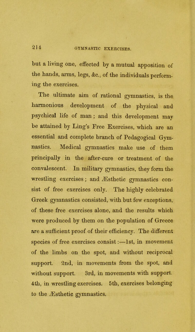 but a living one, effected by a mutual apposition of the hands, arms, legs, &c., of the individuals perform- ing the exercises. The ultimate aim of rational gymnastics, is the harmonious development of the physical and psychical life of man; and this development may be attained by Ling’s Free Exercises, which are an essential and complete branch of Pedagogical Gym- nastics. Medical gymnastics make use of them principally in the after-cure or treatment of the convalescent. In military gymnastics, they form the wrestling exercises; and ^Esthetic gymnastics con- sist of free exercises only. The highly celebrated Greek gymnastics consisted, with but few exceptions, of these free exercises alone, and the results which were produced by them on the population of Greece are a sufficient proof of their efficiency. The different species of free exercises consist:—1st, in movement of the limbs on the spot, and without reciprocal support. 2nd, in movements from the spot, and without support. 3rd, in movements with support. 4tli, in wrestling exercises. 5th, exercises belonging to the Esthetic gymnastics.