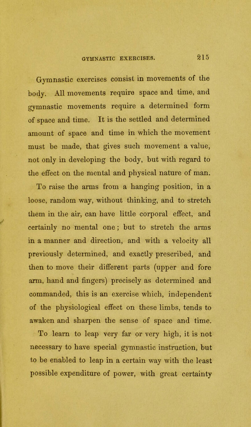 Gymnastic exercises consist in movements of the body. All movements require space and time, and gymnastic movements require a determined form of space and time. It is the settled and determined amount of space and time in which the movement must be made, that gives such movement a value, not only in developing the body, but with regard to the effect on the mental and physical nature of man. To raise the arms from a hanging position, in a loose, random way, without thinking, and to stretch them in the air, can have little corporal effect, and certainly no mental one; but to stretch the arms in a manner and direction, and with a velocity all previously determined, and exactly prescribed, and then to move their different parts (upper and fore arm, hand and fingers) precisely as determined and commanded, this is an exercise which, independent of the physiological effect on these limbs, tends to awaken and sharpen the sense of space and time. To learn to leap very far or very high, it is not necessary to have special gymnastic instruction, but to be enabled to leap in a certain way with the least possible expenditure of power, with great certainty