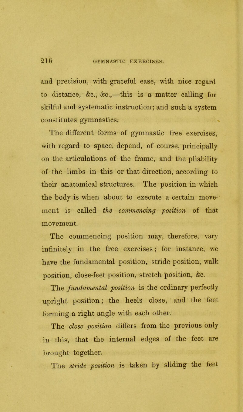 and precision, with graceful ease, with nice regard to distance, &c., &c.,—this is a matter calling for skilful and systematic instruction; and such a system constitutes gymnastics. The different forms of gymnastic free exercises, with regard to space, depend, of course, principally on the articulations of the frame, and the pliability of the limbs in this or that direction, according to their anatomical structures. The position in which the body is when about to execute a certain move- ment is called the commencing position of that movement. The commencing position may, therefore, vary infinitely in the free exercises; for instance, we have the fundamental position, stride position, walk position, close-feet position, stretch position, &c. The fundamental position is the ordinary perfectly upright position; the heels close, and the feet forming a right angle with each other. The close position differs from the previous only in this, that the internal edges of the feet are brought together. The stride position is taken by sliding the feet