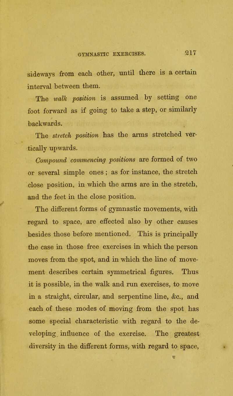 sideways from each, other, until there is a certain interval between them. The icalk position is assumed by setting one foot forward as if going to take a step, or similarly backwards. The stretch position has the arms stretched ver- tically upwards. Compound commencing positions are formed of two or several simple ones ; as for instance, the stretch close position, in which the arms are in the stretch, and the feet in the close position. The different forms of gymnastic movements, with regard to space, are effected also by other causes besides those before mentioned. This is principally the case in those free exercises in which the person moves from the spot, and in which the line of move- ment describes certain symmetrical figures. Thus it is possible, in the walk and run exercises, to move in a straight, circular, and serpentine line, &c., and each of these modes of moving from the spot has some special characteristic with regard to the de- veloping, influence of the exercise. The greatest diversity in the different forms, with regard to space. u