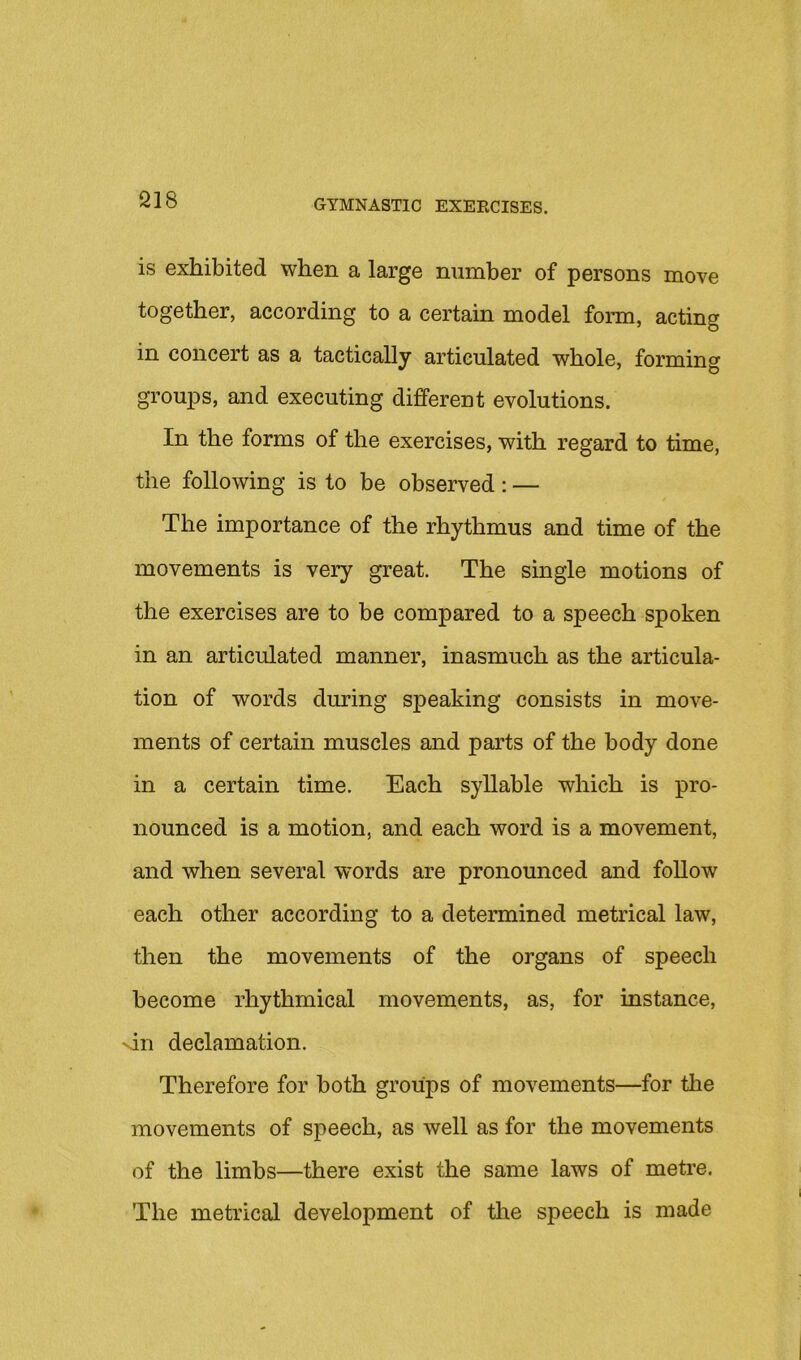 S18 is exhibited when a large number of persons move together, according to a certain model form, acting in concert as a tactically articulated whole, forming groups, and executing different evolutions. In the forms of the exercises, with regard to time, the following is to be observed: — The importance of the rhythmus and time of the movements is very great. The single motions of the exercises are to be compared to a speech spoken in an articulated manner, inasmuch as the articula- tion of words during speaking consists in move- ments of certain muscles and parts of the body done in a certain time. Each syllable which is pro- nounced is a motion, and each word is a movement, and when several words are pronounced and foUow each other according to a determined metrical law, then the movements of the organs of speech become rhythmical movements, as, for instance, sin declamation. Therefore for both groups of movements—for the movements of speech, as well as for the movements of the limbs—there exist the same laws of metre. The metrical development of the speech is made