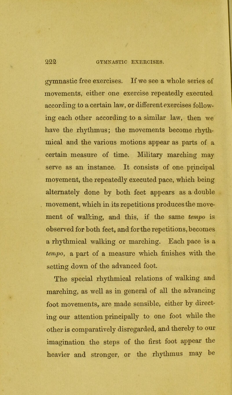 gymnastic free exercises. If we see a whole series of movements, either one exercise repeatedly executed according to a certain law, or different exercises follow- ing each other according to a similar law, then we have the rhythmus; the movements become rhyth- mical and the various motions appear as parts of a certain measure of time. Military marching may serve as an instance. It consists of one principal movement, the repeatedly executed pace, which being alternately done by both feet appears as a double movement, which in its repetitions produces the move- ment of walking, and this, if the same tempo is observed for both feet, and for the repetitions, becomes a rhythmical walking or marching. Each pace is a tempo, a part of a measure which finishes with the setting down of the advanced foot. The special rhythmical relations of walking and marching, as well as in general of all tlie advancing foot movements, are made sensible, either by direct- ing our attention principally to one foot while the other is comparatively disregarded, and thereby to our imagination the steps of the first foot appear the heavier and stronger, or the rhythmus may be