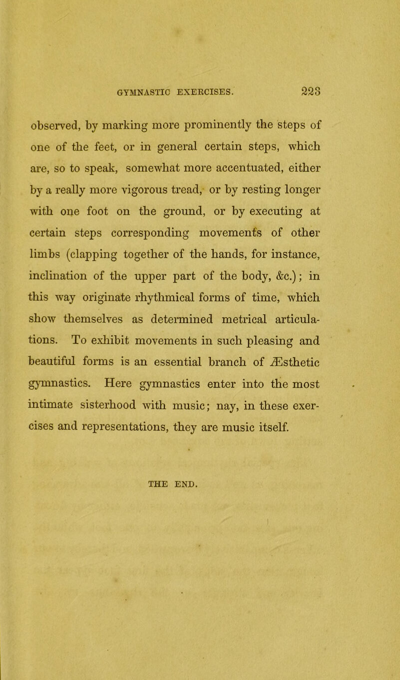 observed, by marking more prominently the steps of one of the feet, or in general certain steps, which are, so to speak, somewhat more accentuated, either by a really more vigorous tread, or by resting longer with one foot on the ground, or by executing at certain steps corresponding movement's of other limbs (clapping together of the hands, for instance, inclination of the upper part of the body, &c.); in this way originate rhythmical forms of time, which show themselves as determined metrical articula- tions. To exhibit movements in such pleasing and beautiful forms is an essential branch of Esthetic gymnastics. Here gymnastics enter into the most intimate sisterhood with music; nay, in these exer- cises and representations, they are music itself. THE END.
