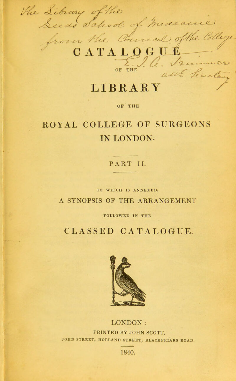 CATAL OF THE G ILE— LIBRARY OF THE ROYAL COLLEGE OF SURGEONS IN LONDON. PART II. TO WHICH IS ANNEXED, A SYNOPSIS OF THE ARRANGEMENT FOLLOWED IN THE CLASSED CATALOGUE. LONDON: PRINTED BY JOHN SCOTT, JOHN STREET) HOLLAND STREET, BLACKFRIARS ROAD. 1840.