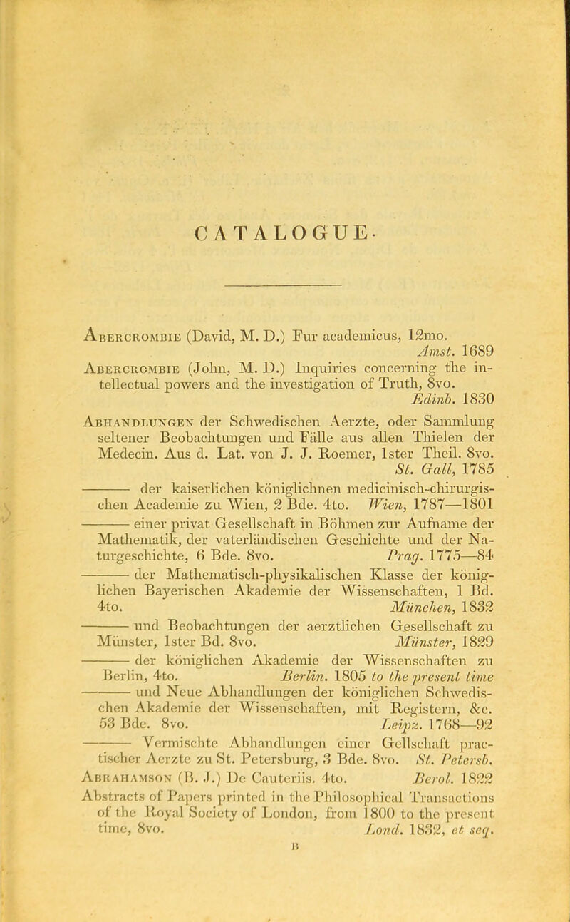 CATALOGUE. Abercrombie (David, M. D.) Fur academicus, 12mo. Amst. 1689 Abercrombie (John, M. D.) Inquiries concerning the in- tellectual powers and the investigation of Truth, 8vo. Edinb. 1830 Abhandlungen der Schweclischen Aerzte, oder Sammlung seltener Beobachtungen und Falle aus alien Thielen der Medecin. Aus d. Lat. von J. J. Roemer, lster Theil. 8vo. St. Gall, 1785 der kaiserlichen koniglichnen medicinisch-chirurgis- chen Academie zu Wien, 2 Bde. 4to. Wien, 1787—1801 einer privat Gresellschaft in Bohmen zur Aufname der Mathematik, der vaterlandischen Geschichte und der Na- turgeschichte, 6 Bde. 8vo. Prag. 1775—84 der Mathematisch-physikalischen Klasse der konig- lichen Bayerischen Akademie der Wissenschaften, 1 Bd. 4to. Milnchen, 1832 und Beobachtungen der aerztlichen Gesellschaft zu Miinster, lster Bd. 8vo. Miinster, 1829 der kbniglichen Akademie der Wissenschaften zu Berlin, 4to. Berlin. 1805 to the jyresent time und Neue Abhandlungen der koniglichen Schwedis- chen Akademie der Wissenschaften, mit Registern, &c. 53 Bde. 8vo. Leipz. 17G8—92 Vermischite Abhandlungen einer Gellschaft prac- tischer Aerzte zu St. Petersburg, 3 Bde. 8vo. St. Petersb. Abrahamson (B. J.) De Cauteriis. 4to. Berol. \822 Abstracts OE'Fapers printed in the Philosophical Transactions of the Royal Society of London, from 1800 to the present time, 8vo. Lond. 1832, et seq. it