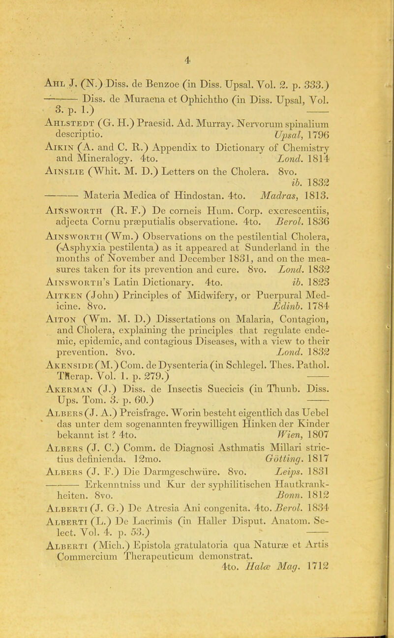 Ahl J. (N.) Diss, de Benzoe (in Diss. Upsal. Vol. 2. p. 333.) Diss, de Muraena et Ophichtho (in Diss. Upsal, Vol. 3. p. 1.) Ahlstedt (G. H.) Praesid. Ad. Murray. Nervorum spinalium descriptio. Upsal, 1796 Aikin (A. and C. R.) Appendix to Dictionary of Chemistry and Mineralogy. 4to. Lond. 1814 Ainslie (Whit. M. D.) Letters on the Cholera. 8vo. ib. 1832 Materia Medica of Hindostan. 4to. Madras, 1813. AiSisworth (R. F.) De corneis Hum. Corp. excrescentiis, adjecta Cornu praeputialis observatione. 4to. Berol. 1836 Ainsworth (Win.) Observations on the pestilential Cholera, (Asphyxia pestilenta) as it appeared at Sunderland in the months of November and December 1831, and on the mea- sures taken for its prevention and cure. 8vo. Lond. 1832 Ainswortii's Latin Dictionary. 4to. ib. 1823 Aitken (John) Principles of Midwifery, or Puerpural Med- icine. 8vo. Edinb. 1784 Aiton (Win. M. D.) Dissertations on Malaria, Contagion, and Cholera, explaining the principles that regulate ende- mic, epidemic, and contagious Diseases, with a view to their prevention. 8vo. Lond. 1832 Akenside (M.) Com. de Dysenteria (in Schlegel. Thes. Pathol. TMerap. Vol. 1. p. 279.) Akerman (J.) Diss, de Insectis Suecicis (in Thunb. Diss. Ups. Tom. 3. p. 60.) Albers(J. A.) Preisfrage. Worin besteht eigentlich das Uebel das unter dem sogenannten freywilligen Hinken der Kinder bekannt ist ? 4to. Wien, 1807 Albers (J. C.) Comm. de Diagnosi Asthmatis Millari stric- tius definienda. 12mo. Gotting. 1817 Albers (J. F.) Die Darmgeschwiire. 8vo. Leips. 1831 Erkenntniss und Kur der syphilitischen Hautkrank- heiten. 8vo. Bonn. 1812 Alberti (J. G.) De Atresia Ani congenita. 4to. Berol. 1834 Alberti (L.) De Lacrimis (in Hallcr Disput. Anatom. Se- lect. Vol. 4. p. 53.) Alberti (Mich.) Epistola gratulatoria qua Naturae et Artis Commercium Therapeuticum demonstrat. 4to. Halce Mag. 1712