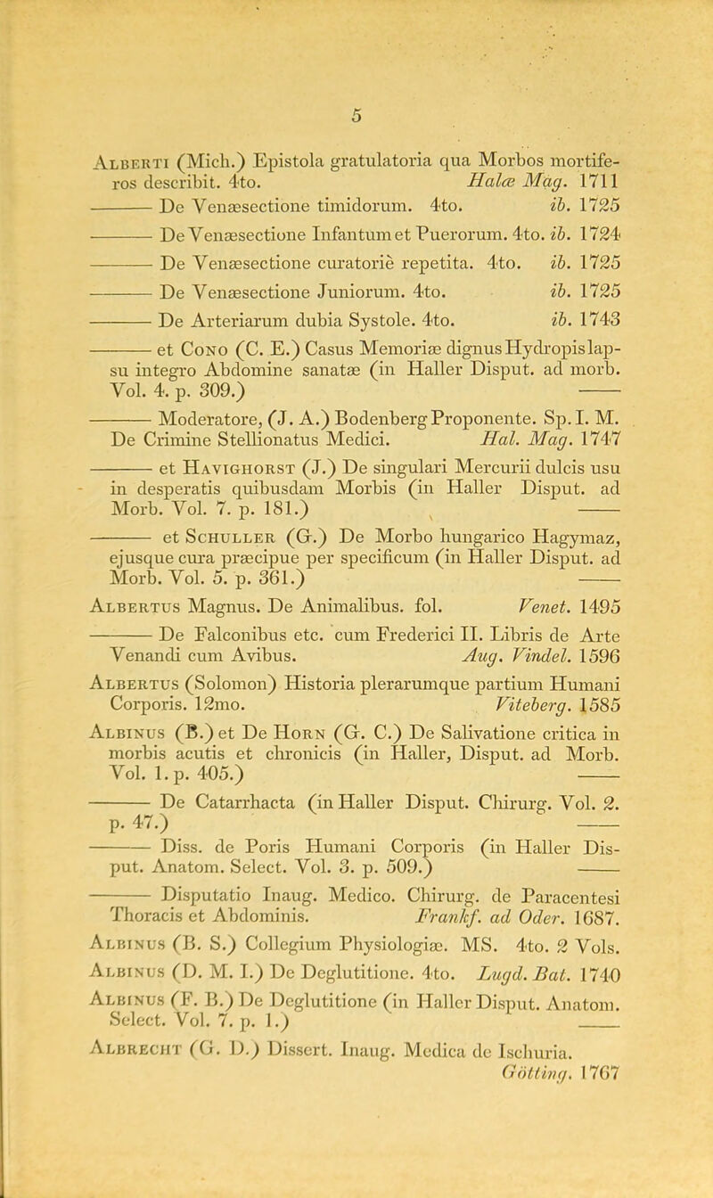 Alberti (Mich.) Epistola gratulatoria qua Morbos mortife- ros describit. 4to. Halce Mag. 1711 De Venaesectione timidorum. 4to. ib. 1125 De Venaesectione Infantum et Puerorum. 4to. ib. 1724 De Venaesectione curatorie repetita. 4to. ib. 1725 De Venaesectione Junioruni. 4to. ib. 1725 De Arteriarum dubia Systole. 4to. ib. 1743 et Cono (C. E.) Casus Memoriae dignusHydropislap- su integro Abdomine sanatae (in Haller Disput. ad morb. Vol. 4. p. 309.) Moderatore, (J. A.) BodenbergProponente. Sp.I. M. De Crimine Stellionatus Medici. Hal. Mag. 1747 et Havighorst (J.) De singulari Mercurii dulcis usu in desperatis quibusdam Morbis (in Haller Disput. ad Morb. Vol. 7. p. 181.) et Schuller (Gr.) De Morbo hungarico Hagymaz, ejusque cura praecipue per specificum (in Haller Disput. ad Morb. Vol. 5. p. 361.) Albertus Magnus. De Animalibus. fol. Venet. 1495 De Falconibus etc. cum Frederici II. Libris de Arte Venandi cum Avibus. Aug. Vindel. 1596 Albertus (Solomon) Historia plerarumque partium Humani Corporis. 12mo. Viteberg. 1585 Albinus (B.) et De Horn (Gr. C.) De Salivatione critica in morbis acutis et chronicis (in Haller, Disput. ad Morb. Vol. 1. p. 405.) De Catarrhacta (in Haller Disput. Chirurg. Vol. 2. p. 47.) Diss, de Poris Humani Corporis (in Haller Dis- put. Anatom. Select. Vol. 3. p. 509.) Disputatio Inaug. Medico. Chirurg. de Paracentesi Thoracis et Abdominis. Frankf. ad Oder. 1687. Albinus (B. S.) Collegium Physiologiae. MS. 4to. 2 Vols. Albinus (D. M. I.) De Deglutitione. 4to. Lugd. Bat. 1740 Albinus (F. B.) De Deglutitione (in Haller Disput. Anatom. Select. Vol. 7. p. 1.) Albreciit (G. D.) Dissert. Inaug. Medica de Ischuria. Qotting. 1767