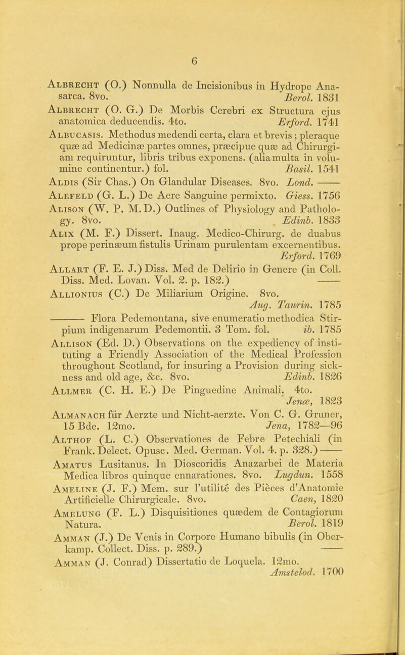 sarca. 8vo. Berol. 1831 Albrecht (O. G.) De Morbis Cerebri ex Structura ejus anatomica deducendis. 4to. Erford. 1741 Albucasis. Methodus medendi certa, clara et brevis ; pleraque quae ad Medicinas partes omnes, praecipue quae ad Chirurgi- am requiruntur, libris tribus exponens. (aliamulta in volu- mine continentur.) fol. Basil. 1541 Aldis (Sir Chas.) On Glandular Diseases. 8vo. Lond. Alefeld (G. L.) De Aere Sanguine permixto. Giess. 1756 Alison (W. P. M. D.) Outlines of Physiology and Patholo- gy. 8vo. . Edinb. 1833 Alix (M. F.) Dissert. Inaug. Medico-Chirurg. de duabus prope perinaeum fistulis Urinam purulentam excernentibus. Erford. 1769 Allart (F. E. J.) Diss. Med de Delirio in Genere (in Coll. Diss. Med. Lovan. Vol. 2. p. 182.) Allionius (C.) De Miliarium Origine. 8vo. Aug. Taurin. 1785 Flora Pedemontana, sive enumeratio methotlica Stir- pium indigenarum Pedemontii. 3 Tom. fol. ib. 1785 Allison (Ed. D.) Observations on the expediency of insti- tuting a Friendly Association of the Medical Profession throughout Scotland, for insuring a Provision during sick- ness and old age, &c. 8vo. Edinb. 1826 Allmer (C. H. E.) De Pinguedine Animali. 4to. 'Jena, 1823 Almanach fur Aerzte und Nicht-aerzte. Von C. G. Gruner, 15Bde. 12mo. Jena, 1782—96 Althof (L. C.) Observationes de Febre Petechiali (in Frank. Delect. Opusc. Med. German. Vol. 4. p. 328.) Amatus Lusitanus. In Dioscoridis Anazarbei de Materia Medica libros quinque ennarationes. 8vo. Lugdun. 1558 Ameline (J. F.) Mem. sur l'utilite des Pieces d'Anatomie Artificielle Chirurgicale. 8vo. Caen, 1820 Amelung (F. L.) Disquisitiones quaedem de Contagiorum Natura. Berol. 1819 Amman (J.) De Venis in Corpore Humano bibulis (in Ober- kamp. Collect. Diss. p. 289.) Amman (J. Conrad) Dissertatio de Loquela. 12mo. Amstelod. 1700