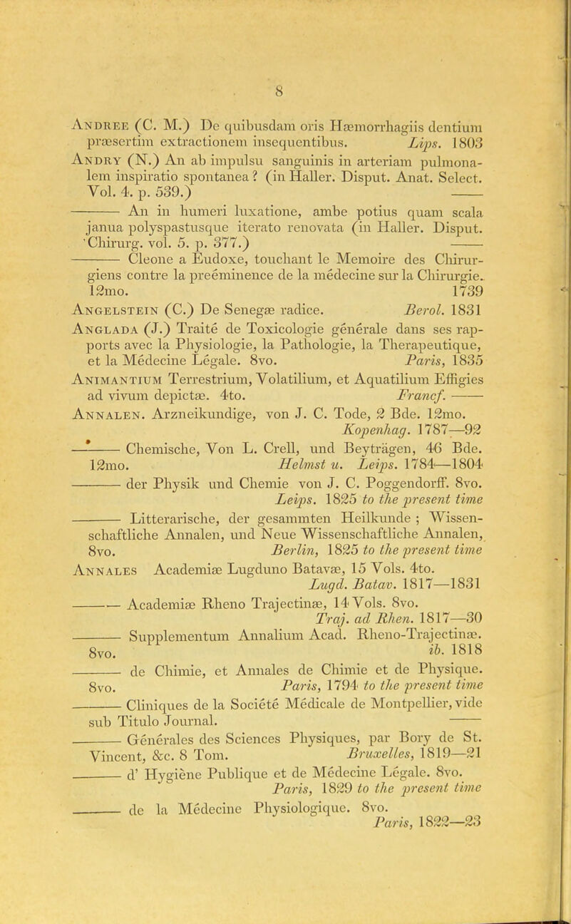 Andree (C. M.) De quibusclam oris Heemorrhagiis dentium prcesertim extractionem insequentibus. Lips. 1803 Andry (N.) An ab impulsu sanguinis in arteriam pulmona- lem inspiratio spontanea ? (in Haller. Disput. Anat. Select. Vol. 4. p. 539.) An in humeri luxatione, ambe potius quam scala janua polyspastusque iterato renovata (in Haller. Disput. Cbirurg. vol. 5. p. 377.) Cleone a Eudoxe, touchant le Memoire des Cliirur- giens contre la preeminence de la medecine sur la Chirurgie. 12mo. 1739 Angelstein (C.) De Senegae radice. Berol. 1831 Anglada (J.) Traite de Toxicologic generale dans ses rap- ports avec la Physiologie, la Patbologie, la Tberapeutique, et la Medecine Legale. 8vo. Paris, 1835 Animantium Terrestrium, Volatilium, et Aquatilium Effigies ad vivum depictae. 4to. Francf. Annalen. Arzneikundige, von J. C. Tode, 2 Bde. 12mo. Kopenhag. 1787—92 —* Chemische, Von L. Crell, und Beytragen, 46 Bde. 12mo. Helmst u. Leips. 1784—1804 der Physik und Chemie von J. C. PoggendorfF. 8vo. Leips. 1825 to the present time Litterariscbe, der gesammten Heilkunde ; Wissen- schaftliche Annalen, und Neue Wissenschaftliche Annalen, 8vo. Berlin, 1825 to the present time Ann ales Academise Lugduno Batavae, 15 Vols. 4to. Lugd. Batav. 1817—1831 Academise Rheno Trajectina?, 14 Vols. 8vo. Traj. ad Bhen. 1817—30 Supplementum Annalium Acad. Rlieno-Trajectina\ 8vo. ^-1818 de Chimie, et Annales de Chimie et de Physique. 8vo. Paris, 1794 to the present time Cliniques de la Societe Medicale de Montpellier, vide sub Titulo Journal. Generales des Sciences Physiques, par Bory de St. Vincent, &c. 8 Tom. Bruxelles, 1819—:il d' Hygiene Publique et de Medecine Legale. 8vo. Paris, 1829 to the present time de la Medecine Pliysiologique. 8vo. Paris, 1822—23