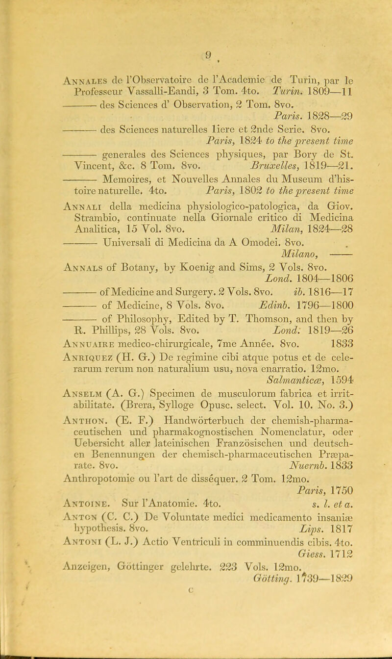Annales dc l'Observatoirc de 1'Academic de Turin, par le Professcur Vassalli-Eandi, 3 Tom. 4<to. Turin. 1809—11 des Sciences d' Observation, 2 Tom. 8vo. Paris. 1828—29 des Sciences naturelles Here et 2nde Serie. 8vo. Paris, 1824 to the present time generales des Sciences physiques, par Bory de St. Vincent, &c. 8 Tom. 8vo. Bruxelles, 1819—21. Memoires, et Nouvelles Annales du Museum d'his- toire naturelle. 4to. Paris, 1802 to the present time Annali della medicina physiologico-patologica, da Giov. Strambio, continuate nella Giornale critico di Medicina Analitica, 15 Vol. 8vo. Milan, 1824—28 Universali di Medicina da A Omodei. 8vo. Milano, Annals of Botany, by Koenig and Sims, 2 Vols. 8vo. Lond. 1804—1806 of Medicine and Surgery. 2 Vols. 8vo. ib. 1816—17 of Medicine, 8 Vols. 8vo. Edinb. 1796—1800 of Philosophy, Edited by T. Thomson, and then by R. Phillips, 28 Vols. 8vo. Lond: 1819—26 Annuaire medico-chirurgicale, 7me Annee. 8vo. 1833 Anriquez (H. G.) De regimine cibi atque potus et de cele- rarum rerum non natuxalium usu, nova enarratio. 12mo. Salmanticce, 1594 Anselm (A. G.) Specimen de musculorum fabrica et irrit- abilitate. (Brera, Sylloge Opusc. select. Vol. 10. No. 3.) Anthon. (E. F.) Handworterbuch der chemish-pharma- ceutischen und pharmakognostischen Nomenclatur, oder Uebersicht aller lateinischen Franzosischen und deutsch- en Benennungen der chemisch-pharmaceutischen Prsepa- rate. 8vo. Nuernb. 1833 Antbropotomie ou l'art de dissequer. 2 Tom. 12mo. Paris, 1750 Antoine. Sur l'Anatomie. 4to. s.l.eta. Anton (C. C.) De Voluntate medici mcdicamento insania? hypothesis. 8vo. Lips. 1817 Antoni (L. J.) Actio Ventriculi in comminuendis cibis. 4to. Giess. 1712 Anzeigen, Gottinger geleln-te. 223 Vols. 12mo. Gdtting. 1739—1829