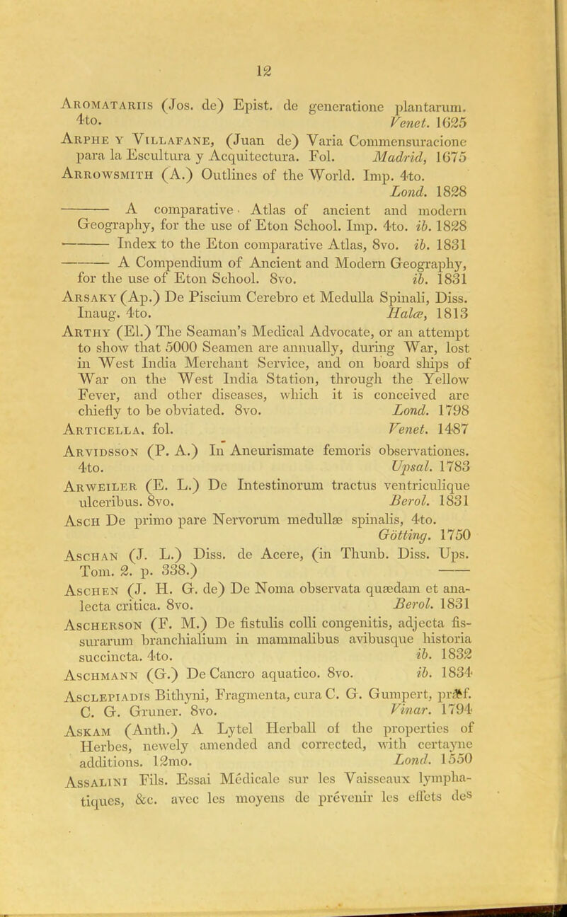 Aromatariis (Jos. de) Epist. de generationc plantarum. 4-to. Vmet. 1625 Arphe y Villafane, (Juan de) Varia Commensuracionc para la Escultura y Acquitectura. Fol. Madrid, 1675 Arrowsmith (A.) Outlines of the World. Imp. 4to. Lond. 1828 A comparative ■ Atlas of ancient and modern Geography, for the use of Eton School. Imp. 4to. ib. 1828 Index to the Eton comparative Atlas, 8vo. ib. 1831 A Compendium of Ancient and Modern Geography, for the use of Eton School. 8vo. ib. 1831 Arsaky (Ap.) De Piscium Cerebro et Medulla Spinali, Diss. Inaug. 4to. Halce, 1813 Arthy (El.) The Seaman's Medical Advocate, or an attempt to show that 5000 Seamen are annually, during War, lost in West India Merchant Service, and on board ships of War on the West India Station, through the Yellow Fever, and other diseases, which it is conceived are chiefly to be obviated. 8vo. Lond. 1798 Articella, fol. Venet. 1487 Arvidsson (P. A.) In Aneurismate femoris observationes. 4to. Upsal. 1783 Arweiler (E. L.) De Intestinorum tractus ventriculique ulceribus. 8vo. Berol. 1831 Asch De primo pare Nervorum medullae spinalis, 4to. Gotting. 1750 /Vschan (J. L.) Diss, de Acere, (in Thunb. Diss. Ups. Tom. 2. p. 338.) Aschen (J. H. G. de) De Noma observata quaedam et ana- lecta critica. 8vo. Berol. 1831 Ascherson (F. M.) De fistulis colli congenitis, adjecta fis- surarum branchialium in mammalibus avibusque historia succincta. 4to. ib. 1832 Aschmann (G.) De Cancro aquatico. 8vo. ib. 1834 Asclepiadis Bithyni, Fragmenta, cura C. G. Gumpert, prftf. C. G. Gruner. 8vo. Vinar. 1794 Askam (Anth.) A Lytel Herball of the properties of Herbes, newely amended and corrected, with certayne additions. 12mo. Lond. 1550 Assalini Fils. Essai Medicale sur les Vaisscaux lympha- tiques, &c. avcc les moyens de preveuir les eflets des